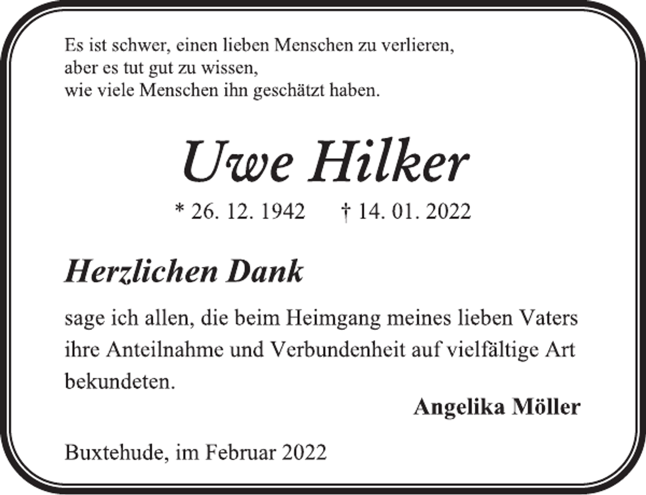 <p>Es ist schwer, einen lieben Menschen zu verlieren,<br />aber es tut gut zu wissen,<br />wie viele Menschen ihn geschätzt haben.<br />Uwe Hilker<br />* 26. 12. 1942 † 14. 01. 2022<br />Herzlichen Dank<br />sage ich allen, die beim Heimgang meines lieben Vaters<br />ihre Anteilnahme und Verbundenheit auf vielfältige Art bekundeten.<br />Angelika Möller<br />Buxtehude, im Februar 2022</p>
