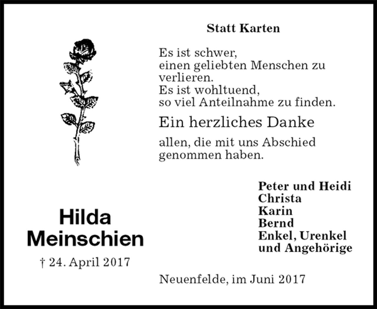 <p>Statt Karten</p><p>Es ist schwer,<br />einen geliebten Menschen zu<br />verlieren.<br />Es ist wohltuend,<br />so viel Anteilnahme zu finden.<br />Ein herzliches Danke<br />allen, die mit uns Abschied<br />genommen haben.<br />Peter und Heidi<br />Christa<br />Karin<br />Bernd<br />Enkel, Urenkel<br />und Angehörige<br />Neuenfelde, im Juni 2017<br />Hilda<br />Meinschien<br />† 24. April 2017</p>