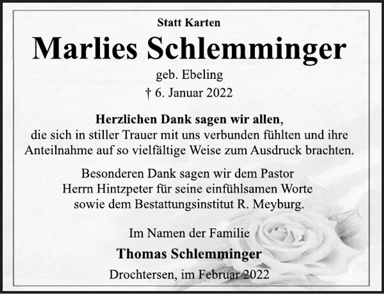 <p>Statt Karten<br />Marlies Schlemminger<br />geb. Ebeling<br />† 6. Januar 2022<br />Herzlichen Dank sagen wir allen,<br />die sich in stiller Trauer mit uns verbunden fühlten und ihre<br />Anteilnahme auf so vielfältige Weise zum Ausdruck brachten.<br />Besonderen Dank sagen wir dem Pastor<br />Herrn Hintzpeter für seine einfühlsamen Worte<br />sowie dem Bestattungsinstitut R. Meyburg.<br />Im Namen der Familie<br />Thomas Schlemminger<br />Drochtersen, im Februar 2022</p>