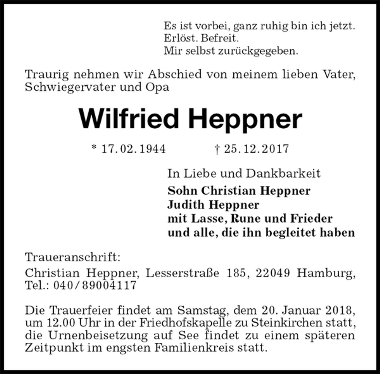 <p>Es ist vorbei, ganz ruhig bin ich jetzt.<br />Erlöst. Befreit.<br />Mir selbst zurückgegeben.<br />Traurig nehmen wir Abschied von meinem lieben Vater, Schwiegervater und Opa<br />Wilfried Heppner<br />* 17. 02. 1944 † 25. 12. 2017<br />In Liebe und Dankbarkeit<br />Sohn Christian Heppner<br />Judith Heppner<br />mit Lasse, Rune und Frieder<br />und alle, die ihn begleitet haben<br />Traueranschrift:<br />Christian Heppner, Lesserstraße 185, 22049 Hamburg, Tel.: 040 / 89004117</p><p>Die Trauerfeier findet am Samstag, dem 20. Januar 2018, um 12.00 Uhr in der Friedhofskapelle zu Steinkirchen statt, die Urnenbeisetzung auf See findet zu einem späteren Zeitpunkt im engsten Familienkreis statt.</p>