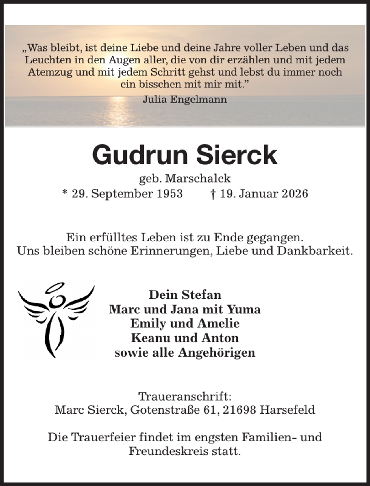 <p>„Was bleibt, ist deine Liebe und deine Jahre voller Leben und das Leuchten in den Augen aller, die von dir erzählen und mit jedem Atemzug und mit jedem Schritt gehst und lebst du immer noch<br />ein bisschen mit mir mit.”<br />Julia Engelmann<br />Gudrun Sierck<br />geb. Marschalck<br />* 29. September 1953 † 19. Januar 2026<br />Ein erfülltes Leben ist zu Ende gegangen.<br />Uns bleiben schöne Erinnerungen, Liebe und Dankbarkeit.<br />Dein Stefan<br />Marc und Jana mit Yuma<br />Emily und Amelie<br />Keanu und Anton<br />sowie alle Angehörigen<br />Traueranschrift:<br />Marc Sierck, Gotenstraße 61, 21698 Harsefeld</p><p>Die Trauerfeier findet im engsten Familien- und<br />Freundeskreis statt.</p>