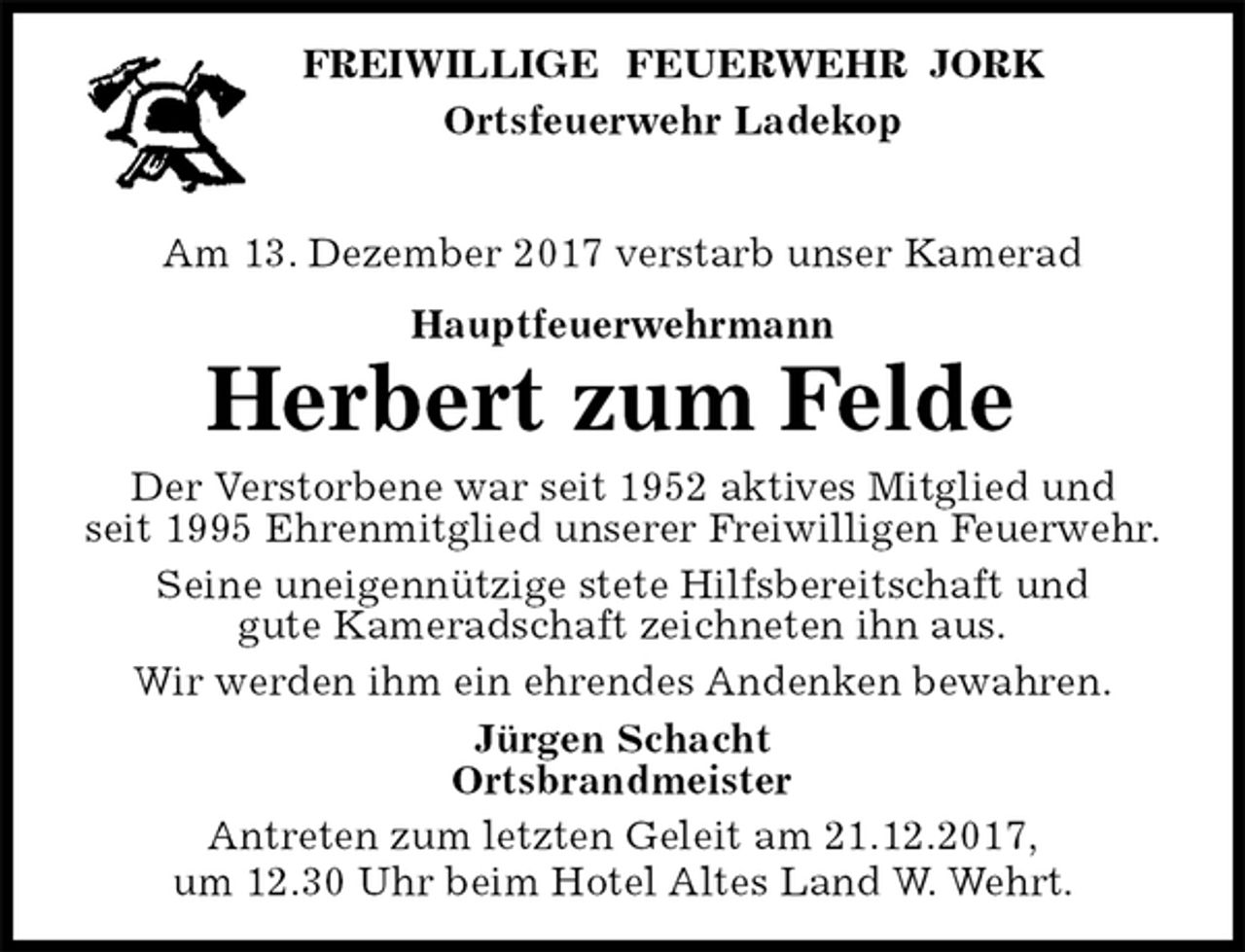 <p>FREIWILLIGE FEUERWEHR JORK<br />Ortsfeuerwehr Ladekop</p><p>Am 13. Dezember 2017 verstarb unser Kamerad<br />Hauptfeuerwehrmann<br />Herbert zum Felde<br />Der Verstorbene war seit 1952 aktives Mitglied und<br />seit 1995 Ehrenmitglied unserer Freiwilligen Feuerwehr.<br />Seine uneigennützige stete Hilfsbereitschaft und<br />gute Kameradschaft zeichneten ihn aus.<br />Wir werden ihm ein ehrendes Andenken bewahren.<br />Jürgen Schacht<br />Ortsbrandmeister<br />Antreten zum letzten Geleit am 21.12.2017,<br />um 12.30 Uhr beim Hotel Altes Land W. Wehrt.</p>