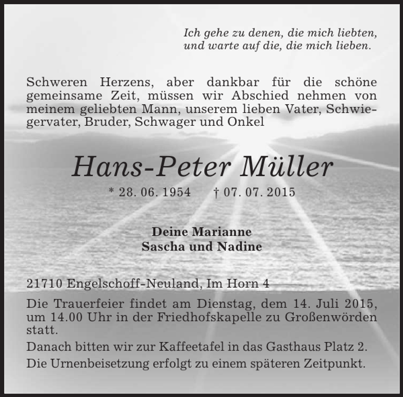 <p>Ich gehe zu denen, die mich liebten,<br />und warte auf die, die mich lieben.<br />Schweren Herzens, aber dankbar für die schöne<br />gemeinsame Zeit, müssen wir Abschied nehmen von meinem geliebten Mann, unserem lieben Vater, Schwiegervater, Bruder, Schwager und Onkel<br />Hans-Peter Müller<br />* 28. 06. 1954 † 07. 07. 2015<br />Deine Marianne<br />Sascha und Nadine<br />21710 Engelschoff-Neuland, Im Horn 4<br />Die Trauerfeier findet am Dienstag, dem 14. Juli 2015, um 14.00 Uhr in der Friedhofskapelle zu Großenwörden statt.<br />Danach bitten wir zur Kaffeetafel in das Gasthaus Platz 2.<br />Die Urnenbeisetzung erfolgt zu einem späteren Zeitpunkt.</p>