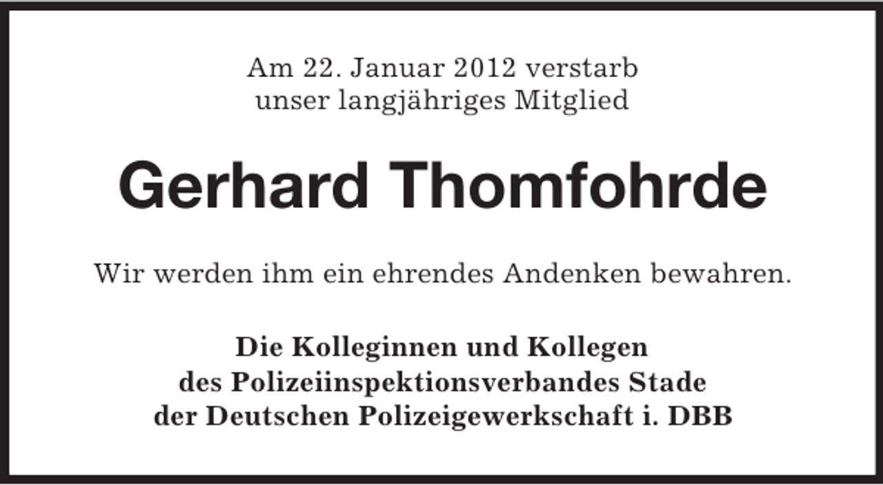 <p>Am 22. Januar 2012 verstarb<br />unser langjähriges Mitglied</p><p>Gerhard Thomfohrde<br />Wir werden ihm ein ehrendes Andenken bewahren.<br />Die Kolleginnen und Kollegen<br />des Polizeiinspektionsverbandes Stade<br />der Deutschen Polizeigewerkschaft i. DBB</p>