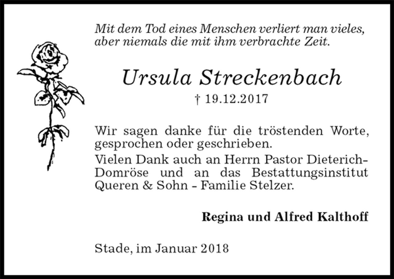 <p>Mit dem Tod eines Menschen verliert man vieles,<br />aber niemals die mit ihm verbrachte Zeit.<br />Ursula Streckenbach<br />† 19.12.2017<br />Wir sagen danke für die tröstenden Worte, gesprochen oder geschrieben.<br />Vielen Dank auch an Herrn Pastor Dieterich-<br />Domröse und an das Bestattungsinstitut Queren &amp; Sohn - Familie Stelzer.<br />Regina und Alfred Kalthoff<br />Stade, im Januar 2018</p>
