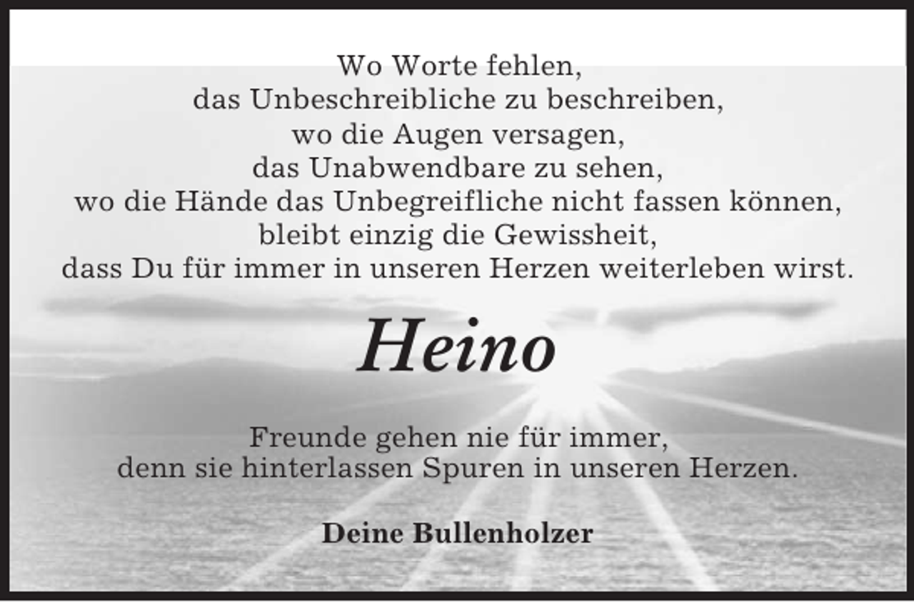 <p>Wo Worte fehlen,<br />das Unbeschreibliche zu beschreiben,<br />wo die Augen versagen,<br />das Unabwendbare zu sehen,<br />wo die Hände das Unbegreifliche nicht fassen können,<br />bleibt einzig die Gewissheit,<br />dass Du für immer in unseren Herzen weiterleben wirst.<br />Heino<br />Freunde gehen nie für immer,<br />denn sie hinterlassen Spuren in unseren Herzen.<br />Deine Bullenholzer</p>