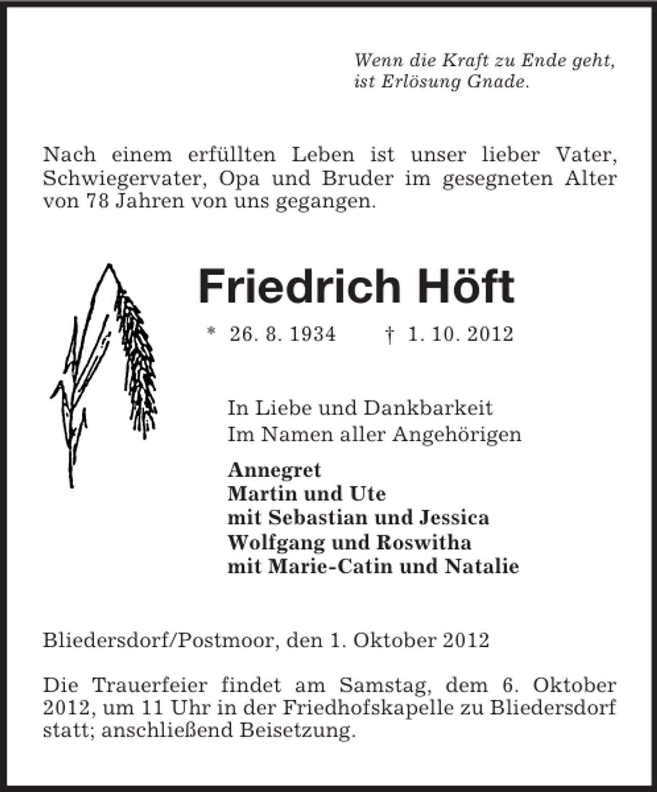 <p>Wenn die Kraft zu Ende geht,<br />ist Erlösung Gnade.<br />Nach einem erfüllten Leben ist unser lieber Vater, Schwiegervater, Opa und Bruder im gesegneten Alter von 78 Jahren von uns gegangen.<br />Friedrich Höft<br />* 26. 8. 1934 † 1. 10. 2012<br />In Liebe und Dankbarkeit<br />Im Namen aller Angehörigen<br />Annegret<br />Martin und Ute<br />mit Sebastian und Jessica<br />Wolfgang und Roswitha<br />mit Marie-Catin und Natalie<br />Bliedersdorf/Postmoor, den 1. Oktober 2012</p><p>Die Trauerfeier findet am Samstag, dem 6. Oktober 2012, um 11 Uhr in der Friedhofskapelle zu Bliedersdorf statt; anschließend Beisetzung.</p>