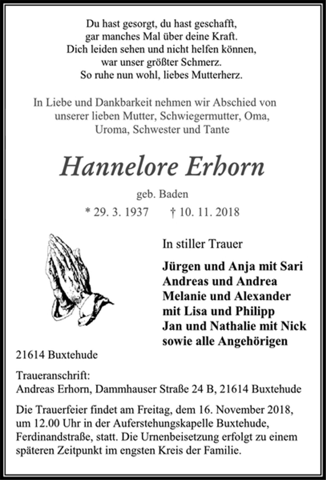 <p>Du hast gesorgt, du hast geschafft,<br />gar manches Mal über deine Kraft.<br />Dich leiden sehen und nicht helfen können,<br />war unser größter Schmerz.<br />So ruhe nun wohl, liebes Mutterherz.<br />In Liebe und Dankbarkeit nehmen wir Abschied von unserer lieben Mutter, Schwiegermutter, Oma, Uroma, Schwester und Tante<br />Hannelore Erhorn<br />geb. Baden<br />* 29. 3. 1937 † 10. 11. 2018<br />In stiller Trauer<br />Jürgen und Anja mit Sari<br />Andreas und Andrea<br />Melanie und Alexander<br />mit Lisa und Philipp<br />Jan und Nathalie mit Nick sowie alle Angehörigen<br />21614 Buxtehude<br />Traueranschrift:<br />Andreas Erhorn, Dammhauser Straße 24 B, 21614 Buxtehude<br />Die Trauerfeier findet am Freitag, dem 16. November 2018,<br />um 12.00 Uhr in der Auferstehungskapelle Buxtehude,<br />Ferdinandstraße, statt. Die Urnenbeisetzung erfolgt zu einem<br />späteren Zeitpunkt im engsten Kreis der Familie.</p>