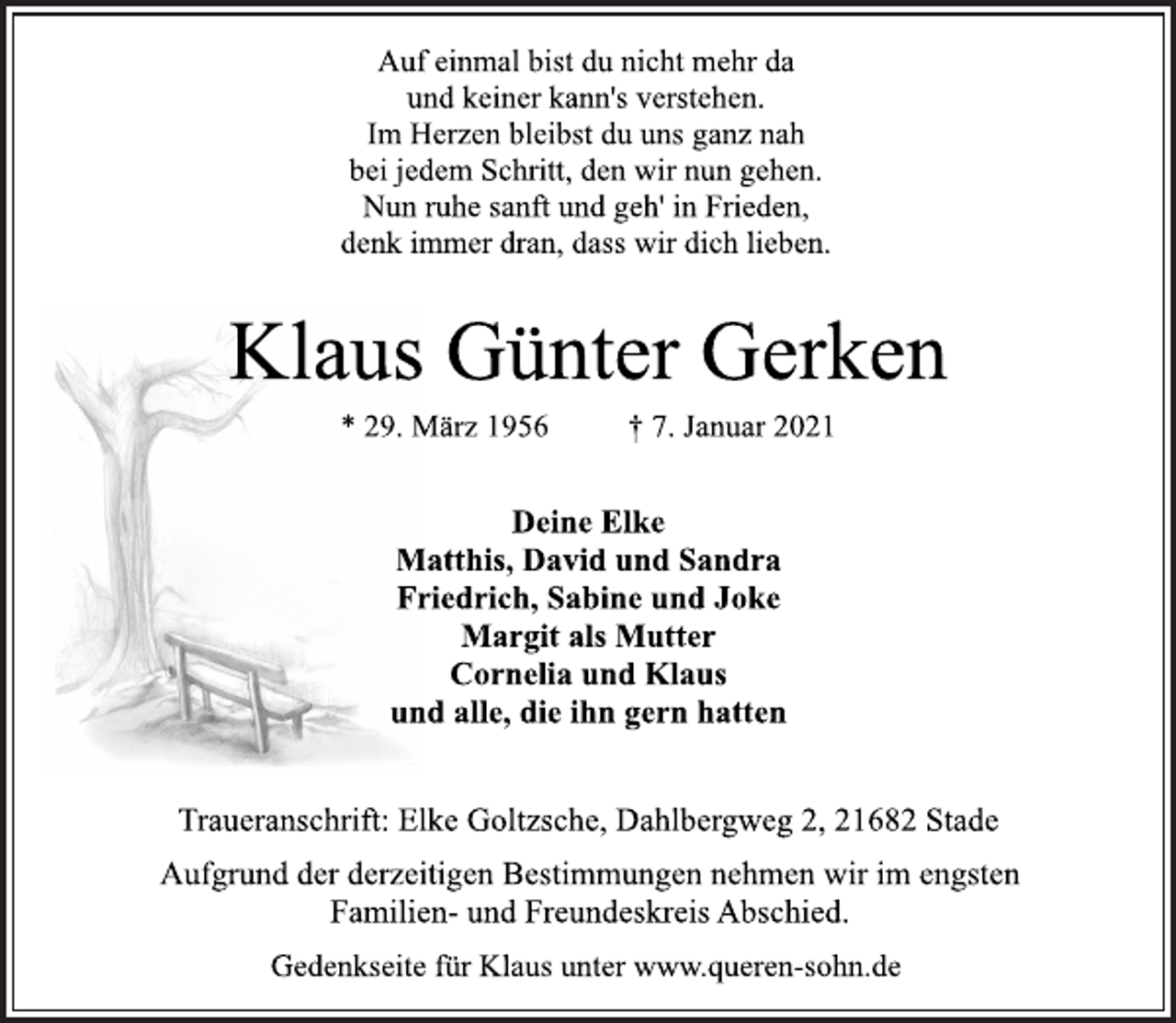 <p>Auf einmal bist du nicht mehr da<br />und keiner kann's verstehen.<br />Im Herzen bleibst du uns ganz nah<br />bei jedem Schritt, den wir nun gehen.<br />Nun ruhe sanft und geh' in Frieden,<br />denk immer dran, dass wir dich lieben.<br />Klaus Günter Gerken<br />* 29. März 1956 † 7. Januar 2021<br />Deine Elke<br />Matthis, David und Sandra<br />Friedrich, Sabine und Joke<br />Margit als Mutter<br />Cornelia und Klaus<br />und alle, die ihn gern hatten<br />Traueranschrift: Elke Goltzsche, Dahlbergweg 2, 21682 Stade<br />Aufgrund der derzeitigen Bestimmungen nehmen wir im engsten<br />Familien- und Freundeskreis Abschied.<br />Gedenkseite für Klaus unter www.queren-sohn.de</p>