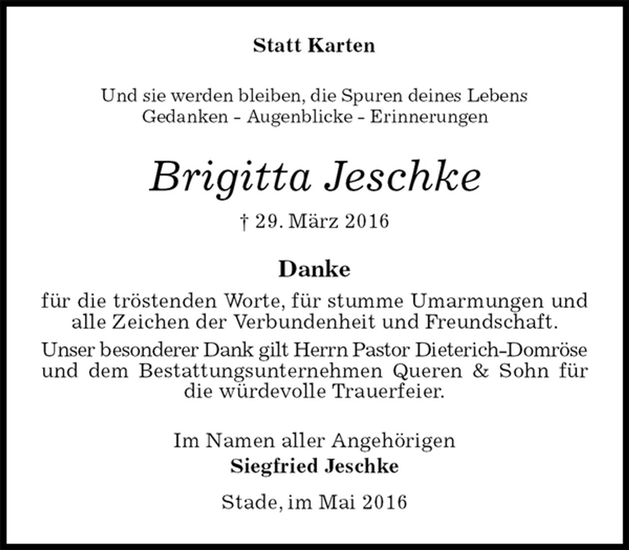 <p>Statt Karten<br />Und sie werden bleiben, die Spuren deines Lebens<br />Gedanken - Augenblicke - Erinnerungen<br />Brigitta Jeschke<br />† 29. März 2016<br />Danke<br />für die tröstenden Worte, für stumme Umarmungen und alle Zeichen der Verbundenheit und Freundschaft.<br />Unser besonderer Dank gilt Herrn Pastor Dieterich-Domröse<br />und dem Bestattungsunternehmen Queren &amp; Sohn für die würdevolle Trauerfeier.<br />Im Namen aller Angehörigen<br />Siegfried Jeschke<br />Stade, im Mai 2016</p>