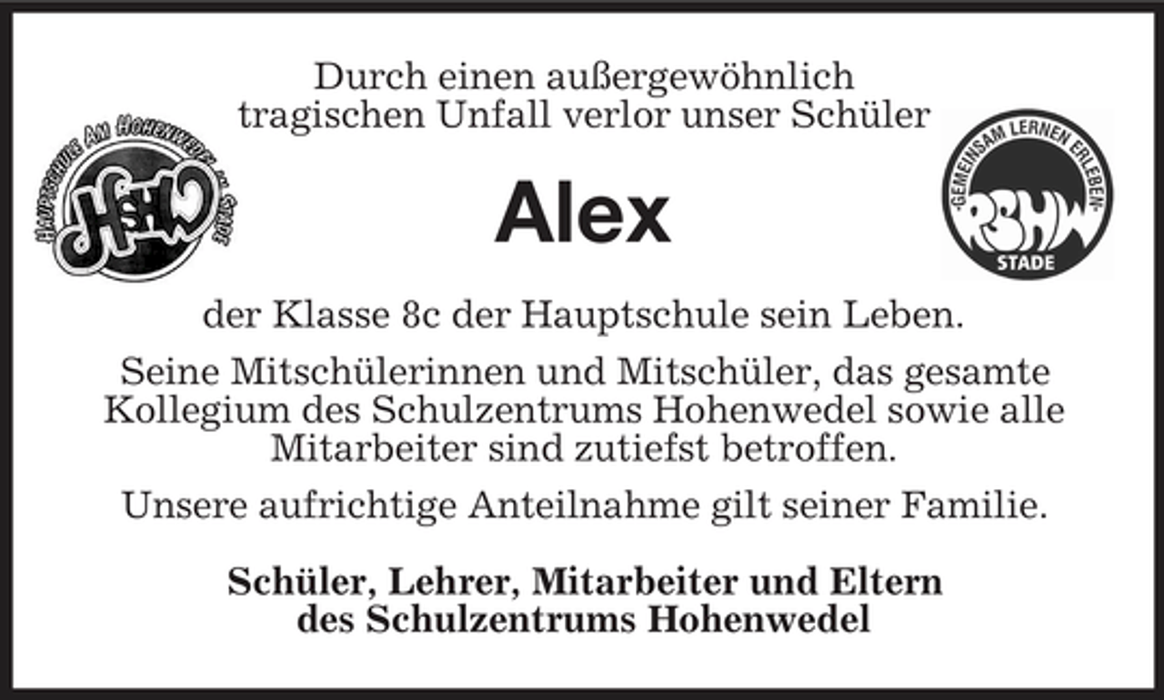 <p>Durch einen außergewöhnlich tragischen Unfall verlor unser Schüler</p>
<p>Alex<br />der Klasse 8c der Hauptschule sein Leben. Seine Mitschülerinnen und Mitschüler, das gesamte Kollegium des Schulzentrums Hohenwedel sowie alle Mitarbeiter sind zutiefst betroffen. Unsere aufrichtige Anteilnahme gilt seiner Familie. Schüler, Lehrer, Mitarbeiter und Eltern des Schulzentrums Hohenwedel</p>