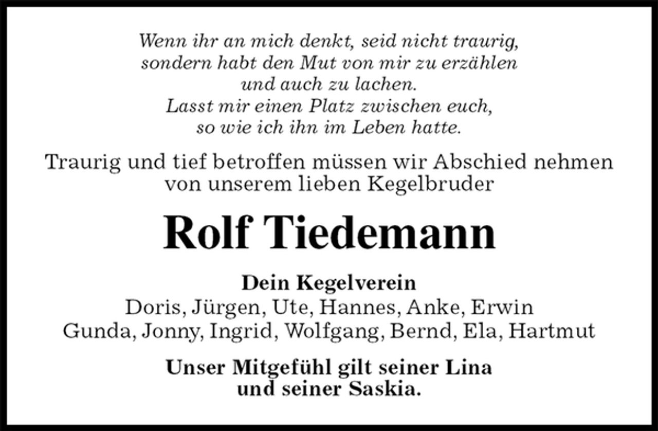 <p>Wenn ihr an mich denkt, seid nicht traurig,<br />sondern habt den Mut von mir zu erzählen<br />und auch zu lachen.<br />Lasst mir einen Platz zwischen euch,<br />so wie ich ihn im Leben hatte.<br />Traurig und tief betroffen müssen wir Abschied nehmen von unserem lieben Kegelbruder<br />Rolf Tiedemann<br />Dein Kegelverein<br />Doris, Jürgen, Ute, Hannes, Anke, Erwin<br />Gunda, Jonny, Ingrid, Wolfgang, Bernd, Ela, Hartmut<br />Unser Mitgefühl gilt seiner Lina<br />und seiner Saskia.</p>