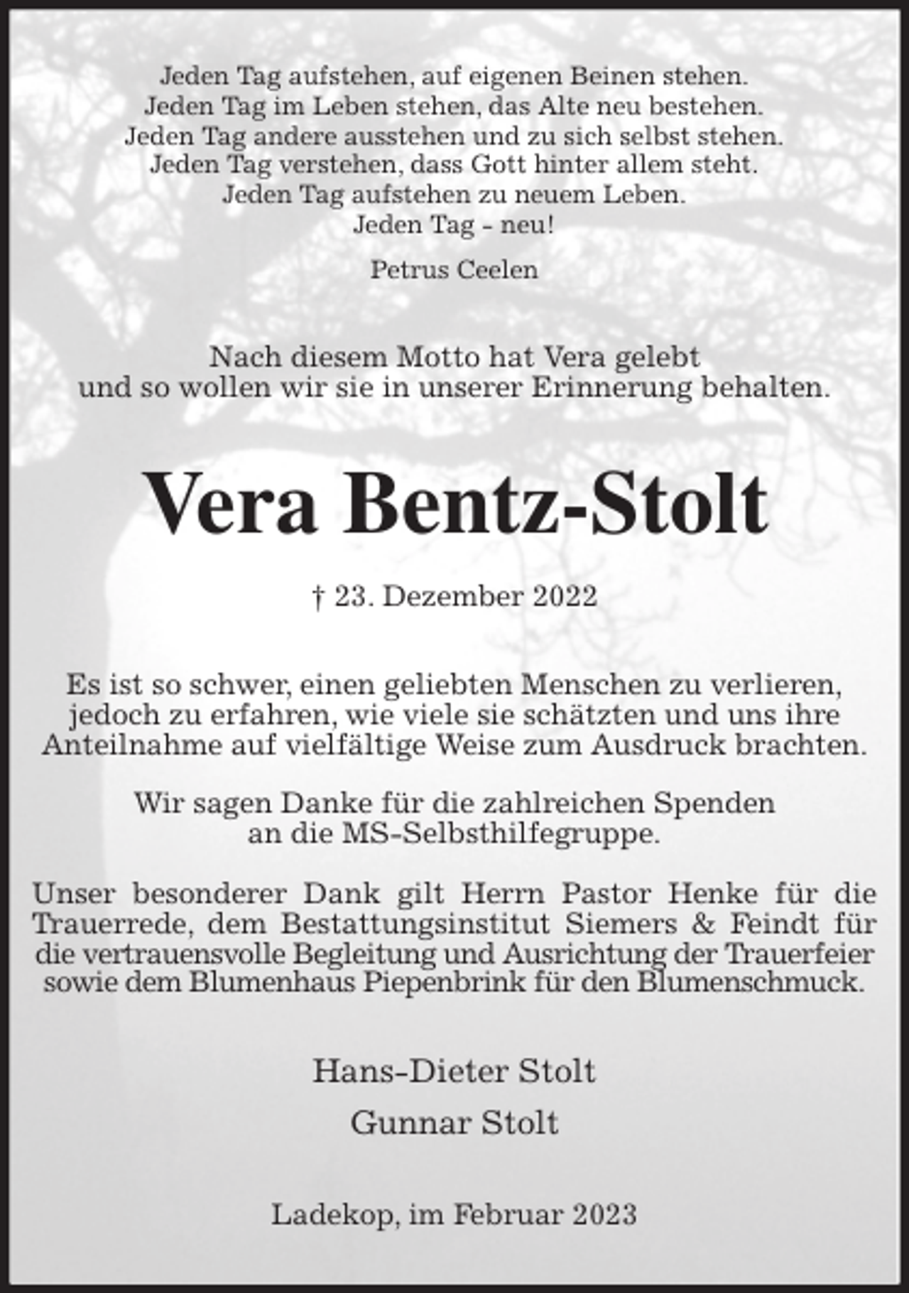 <p>Jeden Tag aufstehen, auf eigenen Beinen stehen.<br />Jeden Tag im Leben stehen, das Alte neu bestehen.<br />Jeden Tag andere ausstehen und zu sich selbst stehen.<br />Jeden Tag verstehen, dass Gott hinter allem steht.<br />Jeden Tag aufstehen zu neuem Leben.<br />Jeden Tag - neu!<br />Petrus Ceelen<br />Nach diesem Motto hat Vera gelebt<br />und so wollen wir sie in unserer Erinnerung behalten.<br />Vera Bentz-Stolt<br />† 23. Dezember 2022<br />Es ist so schwer, einen geliebten Menschen zu verlieren,<br />jedoch zu erfahren, wie viele sie schätzten und uns ihre<br />Anteilnahme auf vielfältige Weise zum Ausdruck brachten.</p><p>Wir sagen Danke für die zahlreichen Spenden<br />an die MS-Selbsthilfegruppe.</p><p>Unser besonderer Dank gilt Herrn Pastor Henke für die Trauerrede, dem Bestattungsinstitut Siemers &amp; Feindt für die vertrauensvolle Begleitung und Ausrichtung der Trauerfeier<br />sowie dem Blumenhaus Piepenbrink für den Blumenschmuck.<br />Hans-Dieter Stolt<br />Gunnar Stolt<br />Ladekop, im Februar 2023</p>