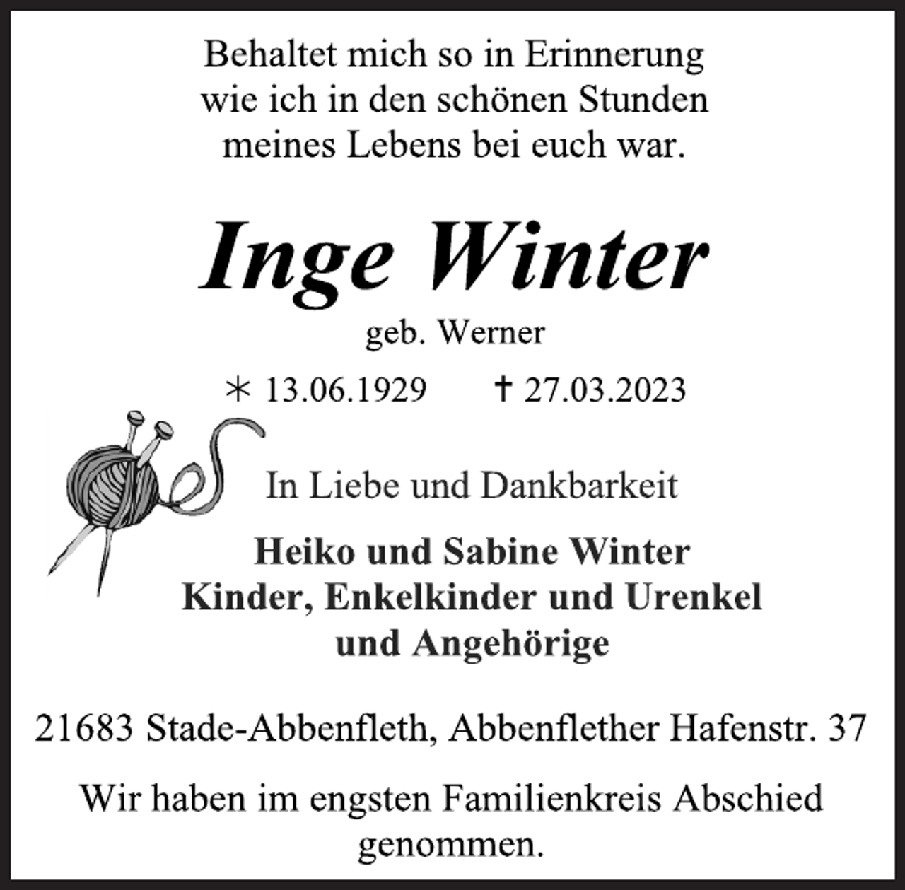 <p>Behaltet mich so in Erinnerung<br />wie ich in den schönen Stunden<br />meines Lebens bei euch war.<br />Inge Winter<br />geb. Werner<br /> 13.06.1929  27.03.2023<br />In Liebe und Dankbarkeit<br />Heiko und Sabine Winter<br />Kinder, Enkelkinder und Urenkel<br />und Angehörige<br />21683 Stade-Abbenfleth, Abbenflether Hafenstr. 37<br />Wir haben im engsten Familienkreis Abschied<br />genommen.</p>