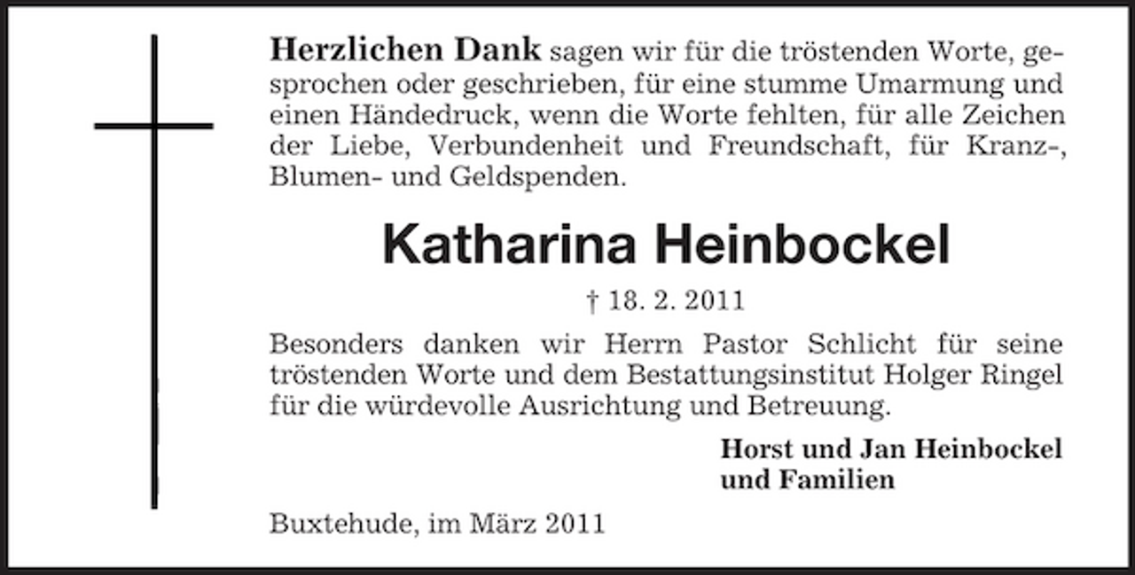 <p>Herzlichen Dank sagen wir für die tröstenden Worte, gesprochen oder geschrieben, für eine stumme Umarmung und einen Händedruck, wenn die Worte fehlten, für alle Zeichen der Liebe, Verbundenheit und Freundschaft, für Kranz-, Blumen- und Geldspenden.</p><p>Katharina Heinbockel<br />† 18. 2. 2011 Besonders danken wir Herrn Pastor Schlicht für seine tröstenden Worte und dem Bestattungsinstitut Holger Ringel für die würdevolle Ausrichtung und Betreuung. Horst und Jan Heinbockel und Familien Buxtehude, im März 2011</p>