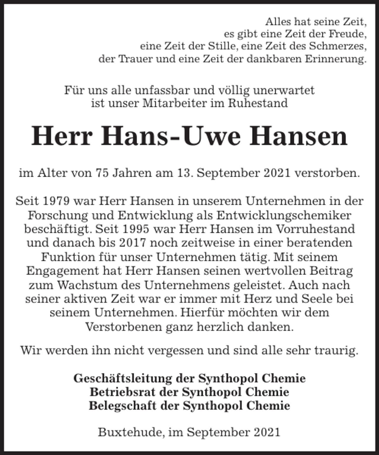 <p>Alles hat seine Zeit,<br />es gibt eine Zeit der Freude,<br />eine Zeit der Stille, eine Zeit des Schmerzes,<br />der Trauer und eine Zeit der dankbaren Erinnerung.<br />Für uns alle unfassbar und völlig unerwartet<br />ist unser Mitarbeiter im Ruhestand<br />Herr Hans-Uwe Hansen<br />im Alter von 75 Jahren am 13. September 2021 verstorben.</p>
<p>Seit 1979 war Herr Hansen in unserem Unternehmen in der Forschung und Entwicklung als Entwicklungschemiker<br />beschäftigt. Seit 1995 war Herr Hansen im Vorruhestand und danach bis 2017 noch zeitweise in einer beratenden Funktion für unser Unternehmen tätig. Mit seinem<br />Engagement hat Herr Hansen seinen wertvollen Beitrag zum Wachstum des Unternehmens geleistet. Auch nach<br />seiner aktiven Zeit war er immer mit Herz und Seele bei<br />seinem Unternehmen. Hierfür möchten wir dem<br />Verstorbenen ganz herzlich danken.<br />Wir werden ihn nicht vergessen und sind alle sehr traurig.<br />Geschäftsleitung der Synthopol Chemie<br />Betriebsrat der Synthopol Chemie<br />Belegschaft der Synthopol Chemie<br />Buxtehude, im September 2021</p>