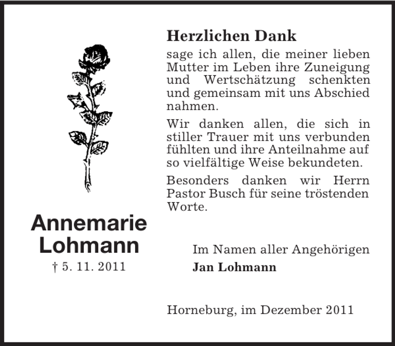 <p>Herzlichen Dank<br />sage ich allen, die meiner lieben<br />Mutter im Leben ihre Zuneigung<br />und Wertschätzung schenkten<br />und gemeinsam mit uns Abschied<br />nahmen.<br />Wir danken allen, die sich in<br />stiller Trauer mit uns verbunden<br />fühlten und ihre Anteilnahme auf<br />so vielfältige Weise bekundeten.<br />Besonders danken wir Herrn<br />Pastor Busch für seine tröstenden<br />Worte.</p><p>Annemarie<br />Lohmann<br />† 5. 11. 2011</p><p>Im Namen aller Angehörigen<br />Jan Lohmann</p><p>Horneburg, im Dezember 2011</p>