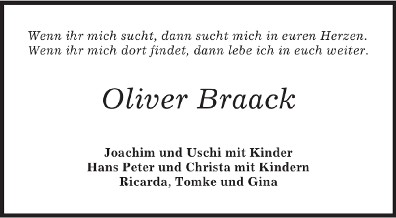 <p>Wenn ihr mich sucht, dann sucht mich in euren Herzen.<br />Wenn ihr mich dort findet, dann lebe ich in euch weiter.<br />Oliver Braack<br />Joachim und Uschi mit Kinder<br />Hans Peter und Christa mit Kindern<br />Ricarda, Tomke und Gina</p>