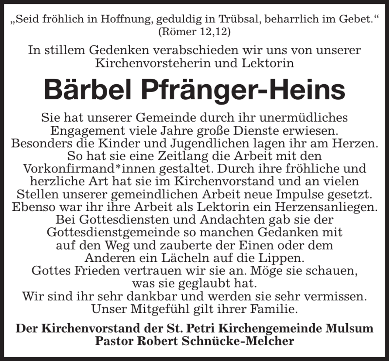<p>„Seid fröhlich in Hoffnung, geduldig in Trübsal, beharrlich im Gebet.“<br />(Römer 12,12)<br />In stillem Gedenken verabschieden wir uns von unserer<br />Kirchenvorsteherin und Lektorin<br />Bärbel Pfränger-Heins<br />Sie hat unserer Gemeinde durch ihr unermüdliches<br />Engagement viele Jahre große Dienste erwiesen.<br />Besonders die Kinder und Jugendlichen lagen ihr am Herzen. So hat sie eine Zeitlang die Arbeit mit den<br />Vorkonfirmand*innen gestaltet. Durch ihre fröhliche und herzliche Art hat sie im Kirchenvorstand und an vielen<br />Stellen unserer gemeindlichen Arbeit neue Impulse gesetzt.<br />Ebenso war ihr ihre Arbeit als Lektorin ein Herzensanliegen. Bei Gottesdiensten und Andachten gab sie der<br />Gottesdienstgemeinde so manchen Gedanken mit<br />auf den Weg und zauberte der Einen oder dem<br />Anderen ein Lächeln auf die Lippen.<br />Gottes Frieden vertrauen wir sie an. Möge sie schauen,<br />was sie geglaubt hat.<br />Wir sind ihr sehr dankbar und werden sie sehr vermissen.<br />Unser Mitgefühl gilt ihrer Familie.<br />Der Kirchenvorstand der St. Petri Kirchengemeinde Mulsum<br />Pastor Robert Schnücke-Melcher</p>