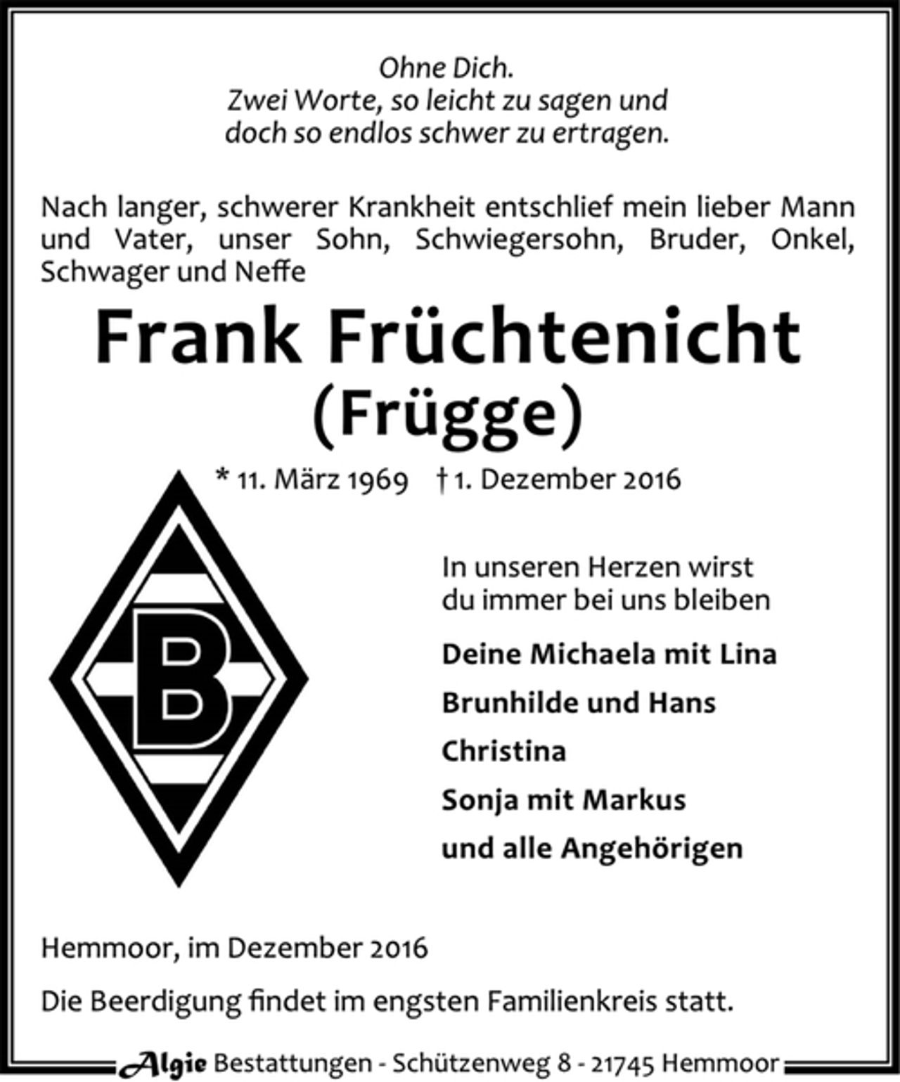<p>Ohne Dich.<br />Zwei Worte, so leicht zu sagen und<br />doch so endlos schwer zu ertragen.<br />Nach langer, schwerer Krankheit entschlief mein lieber Mann<br />und Vater, unser Sohn, Schwiegersohn, Bruder, Onkel,<br />Schwager und Neffe<br />Frank Früchtenicht<br />(Frügge)<br />* 11. März 1969 † 1. Dezember 2016<br />In unseren Herzen wirst<br />du immer bei uns bleiben<br />Deine Michaela mit Lina<br />Brunhilde und Hans<br />Christina<br />Sonja mit Markus<br />und alle Angehörigen<br />Hemmoor, im Dezember 2016<br />Die Beerdigung findet im engsten Familienkreis statt.<br />Algie Bestattungen - Schüt zenweg 8 - 21745 Hemmoor</p>