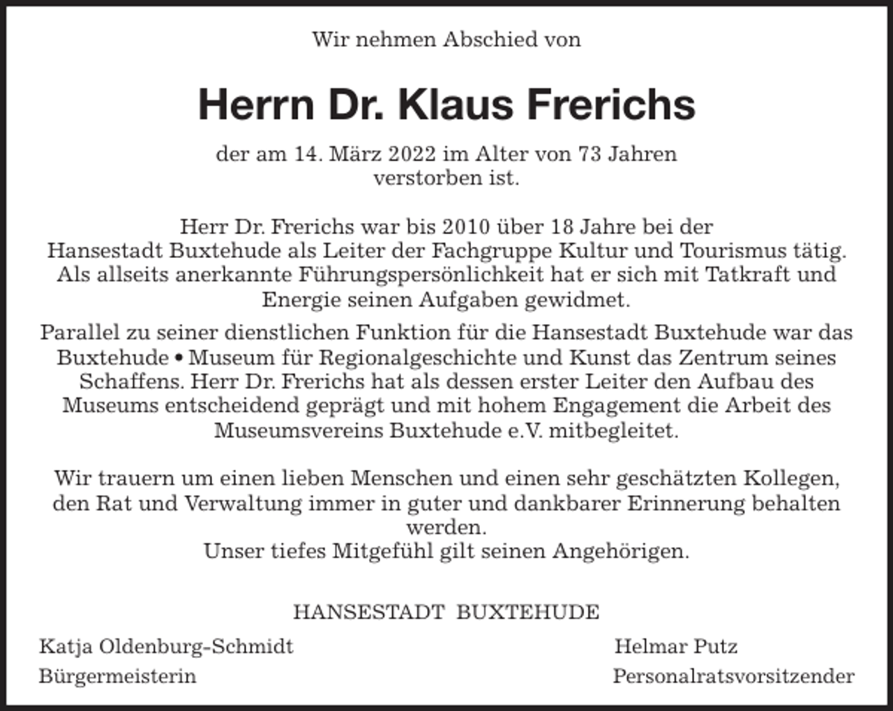 <p>Wir nehmen Abschied von<br />Herrn Dr. Klaus Frerichs<br />der am 14. März 2022 im Alter von 73 Jahren<br />verstorben ist.</p>
<p>Herr Dr. Frerichs war bis 2010 über 18 Jahre bei der<br />Hansestadt Buxtehude als Leiter der Fachgruppe Kultur und Tourismus tätig. Als allseits anerkannte Führungspersönlichkeit hat er sich mit Tatkraft und Energie seinen Aufgaben gewidmet.<br />Parallel zu seiner dienstlichen Funktion für die Hansestadt Buxtehude war das Buxtehude • Museum für Regionalgeschichte und Kunst das Zentrum seines<br />Schaffens. Herr Dr. Frerichs hat als dessen erster Leiter den Aufbau des<br />Museums entscheidend geprägt und mit hohem Engagement die Arbeit des Museumsvereins Buxtehude e.V. mitbegleitet.</p>
<p>Wir trauern um einen lieben Menschen und einen sehr geschätzten Kollegen, den Rat und Verwaltung immer in guter und dankbarer Erinnerung behalten werden.<br />Unser tiefes Mitgefühl gilt seinen Angehörigen.</p>
<p>HANSESTADT BUXTEHUDE<br />Katja Oldenburg-Schmidt Helmar Putz<br />Bürgermeisterin Personalratsvorsitzender</p>