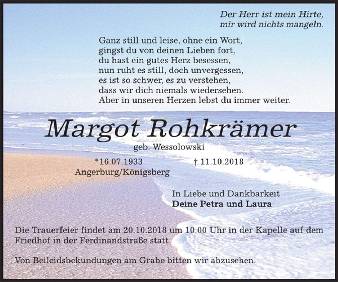 <p>Der Herr ist mein Hirte,<br />mir wird nichts mangeln.<br />Ganz still und leise, ohne ein Wort,<br />gingst du von deinen Lieben fort,<br />du hast ein gutes Herz besessen,<br />nun ruht es still, doch unvergessen,<br />es ist so schwer, es zu verstehen,<br />dass wir dich niemals wiedersehen.<br />Aber in unseren Herzen lebst du immer weiter.<br />Margot Rohkrämer<br />geb. Wessolowski<br />*16.07.1933 † 11.10.2018<br />Angerburg/Königsberg<br />In Liebe und Dankbarkeit<br />Deine Petra und Laura<br />Die Trauerfeier findet am 20.10.2018 um 10.00 Uhr in der Kapelle auf dem Friedhof in der Ferdinandstraße statt.<br />Von Beileidsbekundungen am Grabe bitten wir abzusehen.</p>