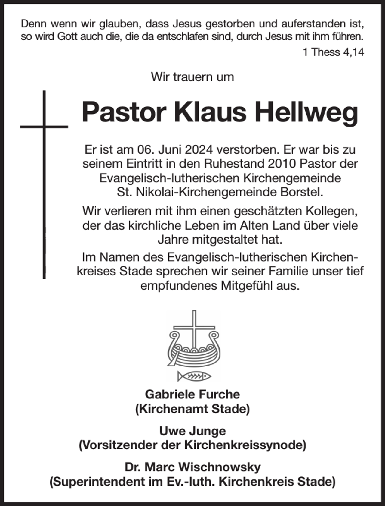 <p>Denn wenn wir glauben, dass Jesus gestorben und auferstanden ist,<br />so wird Gott auch die, die da entschlafen sind, durch Jesus mit ihm führen.<br />1 Thess 4,14</p><p>Wir trauern um<br />Pastor Klaus Hellweg<br />Er ist am 06. Juni 2024 verstorben. Er war bis zu seinem Eintritt in den Ruhestand 2010 Pastor der Evangelisch-lutherischen Kirchengemeinde<br />St. Nikolai-Kirchengemeinde Borstel.<br />Wir verlieren mit ihm einen geschätzten Kollegen, der das kirchliche Leben im Alten Land über viele Jahre mitgestaltet hat.<br />Im Namen des Evangelisch-lutherischen Kirchenkreises Stade sprechen wir seiner Familie unser tief empfundenes Mitgefühl aus.</p><p>Gabriele Furche<br />(Kirchenamt Stade)<br />Uwe Junge<br />(Vorsitzender der Kirchenkreissynode)<br />Dr. Marc Wischnowsky<br />(Superintendent im Ev.-luth. Kirchenkreis Stade)</p>