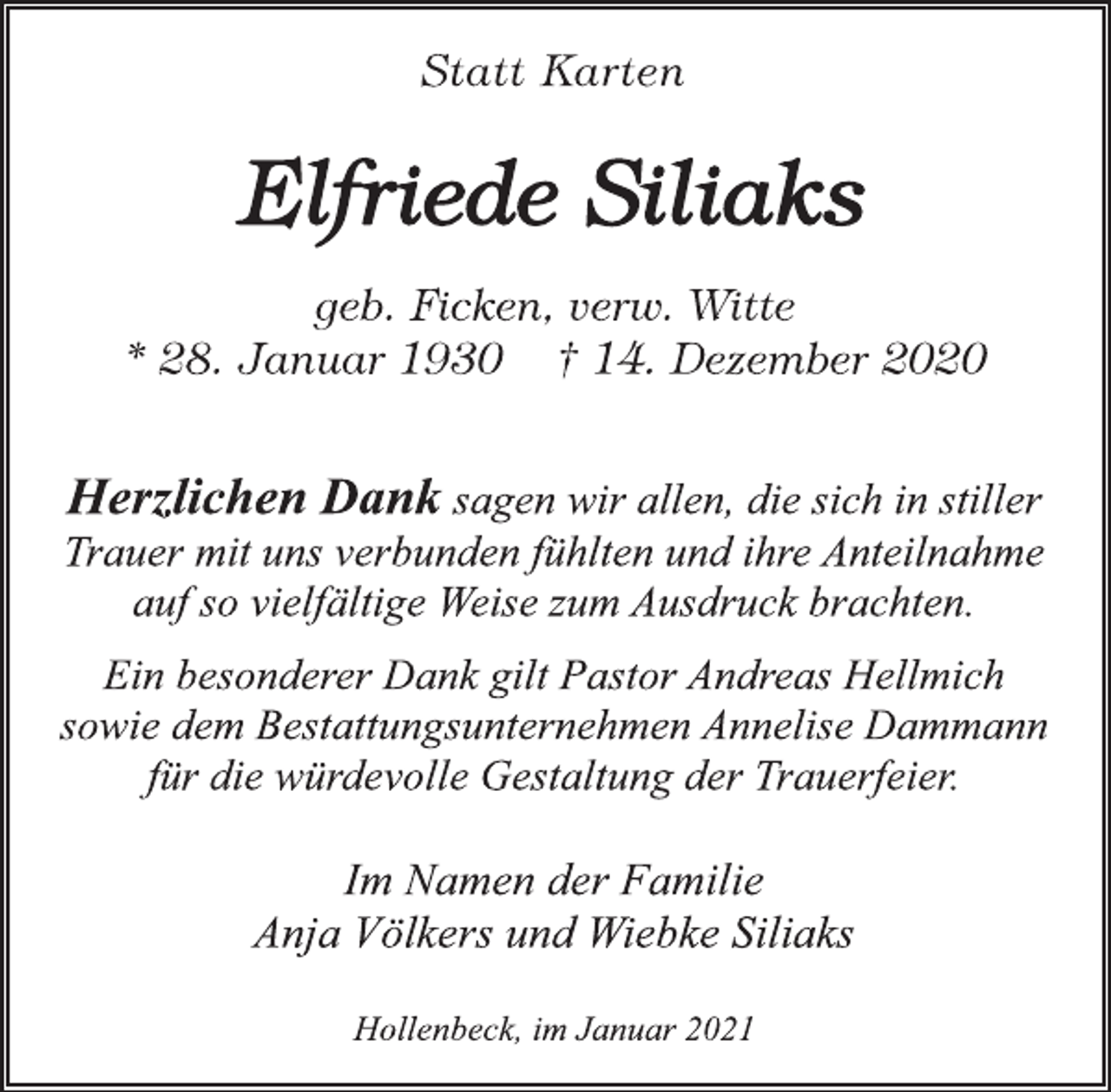 <p>Statt Karten</p>
<p>Elfriede Siliaks<br />geb. Ficken, verw. Witte<br />* 28. Januar 1930 † 14. Dezember 2020</p>
<p>Herzlichen Dank sagen wir allen, die sich in stiller<br />Trauer mit uns verbunden fühlten und ihre Anteilnahme<br />auf so vielfältige Weise zum Ausdruck brachten.<br />Ein besonderer Dank gilt Pastor Andreas Hellmich<br />sowie dem Bestattungsunternehmen Annelise Dammann<br />für die würdevolle Gestaltung der Trauerfeier.</p>
<p>Im Namen der Familie<br />Anja Völkers und Wiebke Siliaks</p>
<p>Hollenbeck, im Januar 2021</p>