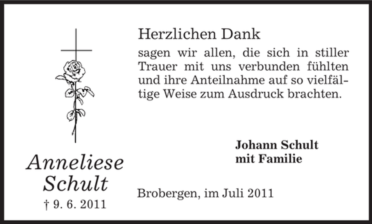 <p>Anneliese<br />Schult<br />† 9. 6. 2011<br />Herzlichen Dank<br />sagen wir allen, die sich in stiller Trauer mit uns verbunden fühlten und ihre Anteilnahme auf so vielfältige Weise zum Ausdruck brachten.</p><p>Johann Schult<br />mit Familie<br />Brobergen, im Juli 2011</p>