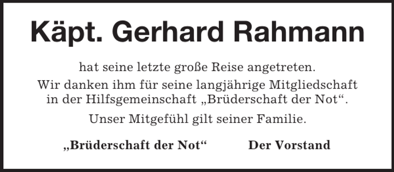 <p>Käpt. Gerhard Rahmann<br />hat seine letzte große Reise angetreten.<br />Wir danken ihm für seine langjährige Mitgliedschaft<br />in der Hilfsgemeinschaft „Brüderschaft der Not“.<br />Unser Mitgefühl gilt seiner Familie.<br />„Brüderschaft der Not“ Der Vorstand</p>