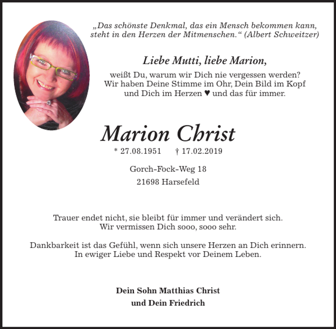 <p>„Das schönste Denkmal, das ein Mensch bekommen kann, steht in den Herzen der Mitmenschen.“ (Albert Schweitzer)</p><p>Liebe Mutti, liebe Marion,<br />weißt Du, warum wir Dich nie vergessen werden?<br />Wir haben Deine Stimme im Ohr, Dein Bild im Kopf<br />und Dich im Herzen ª und das für immer.<br />Marion Christ<br />* 27.08.1951 † 17.02.2019</p><p>Gorch-Fock-Weg 18<br />21698 Harsefeld<br />Trauer endet nicht, sie bleibt für immer und verändert sich.<br />Wir vermissen Dich sooo, sooo sehr.</p><p>Dankbarkeit ist das Gefühl, wenn sich unsere Herzen an Dich erinnern.<br />In ewiger Liebe und Respekt vor Deinem Leben.<br />Dein Sohn Matthias Christ<br />und Dein Friedrich</p>