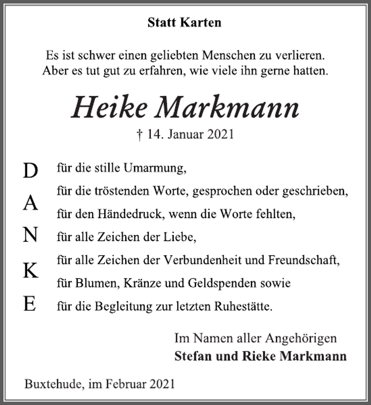 <p>Statt Karten</p>
<p>Es ist schwer einen geliebten Menschen zu verlieren.<br />Aber es tut gut zu erfahren, wie viele ihn gerne hatten.</p>
<p>Heike Markmann<br />† 14. Januar 2021</p>
<p>DANKE<br />für die stille Umarmung,<br />für die tröstenden Worte, gesprochen oder geschrieben,<br />für den Händedruck, wenn die Worte fehlten,<br />für alle Zeichen der Liebe,<br />für alle Zeichen der Verbundenheit und Freundschaft,<br />für Blumen, Kränze und Geldspenden sowie<br />für die Begleitung zur letzten Ruhestätte.</p>
<p>Im Namen aller Angehörigen<br />Stefan und Rieke Markmann</p>
<p>Buxtehude, im Februar 2021</p>