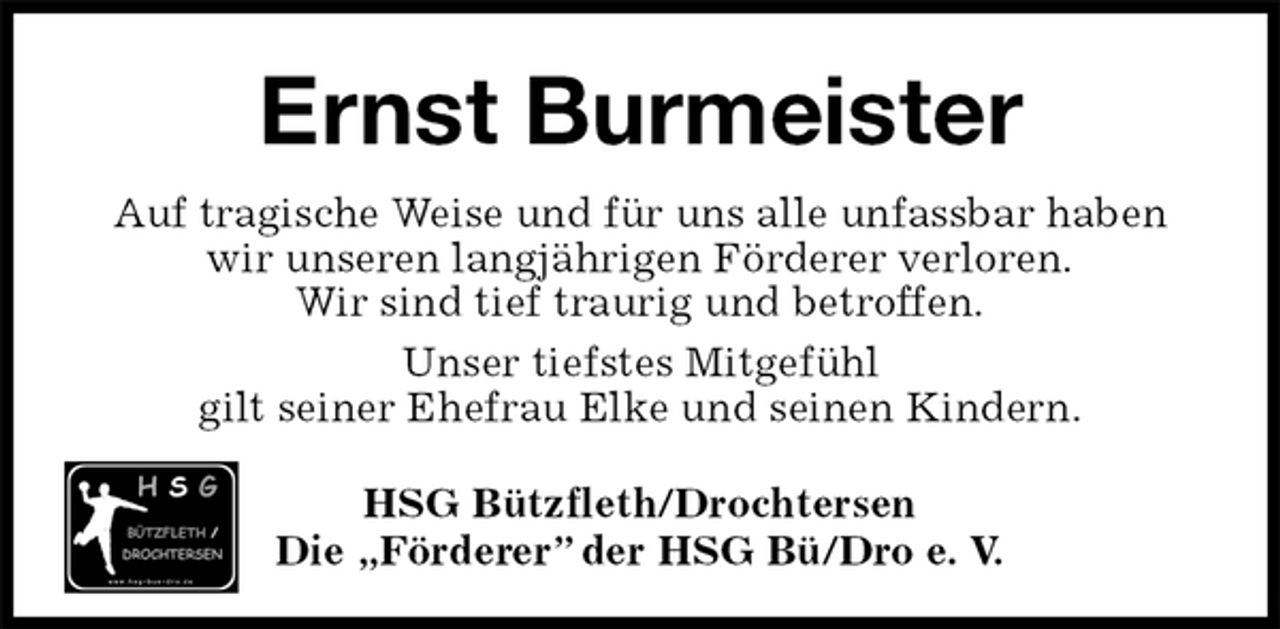 <p>HSG Bützfleth/Drochtersen<br />Die „Förderer” der HSG Bü/Dro e. V.<br />Ernst Burmeister<br />Auf tragische Weise und für uns alle unfassbar haben<br />wir unseren langjährigen Förderer verloren.<br />Wir sind tief traurig und betroffen.<br />Unser tiefstes Mitgefühl<br />gilt seiner Ehefrau Elke und seinen Kindern.</p>