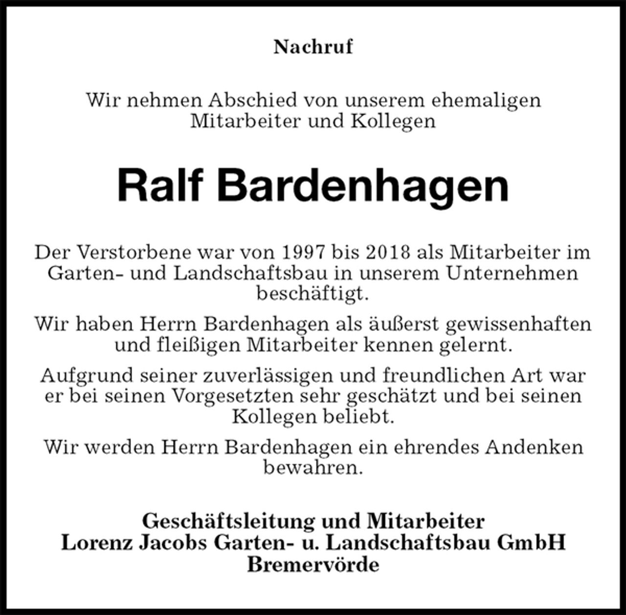 <p>Nachruf<br />Wir nehmen Abschied von unserem ehemaligen<br />Mitarbeiter und Kollegen<br />Ralf Bardenhagen<br />Der Verstorbene war von 1997 bis 2018 als Mitarbeiter im Garten- und Landschaftsbau in unserem Unternehmen beschäftigt.<br />Wir haben Herrn Bardenhagen als äußerst gewissenhaften<br />und fleißigen Mitarbeiter kennen gelernt.<br />Aufgrund seiner zuverlässigen und freundlichen Art war er bei seinen Vorgesetzten sehr geschätzt und bei seinen Kollegen beliebt.<br />Wir werden Herrn Bardenhagen ein ehrendes Andenken bewahren.<br />Geschäftsleitung und Mitarbeiter<br />Lorenz Jacobs Garten- u. Landschaftsbau GmbH<br />Bremervörde</p>