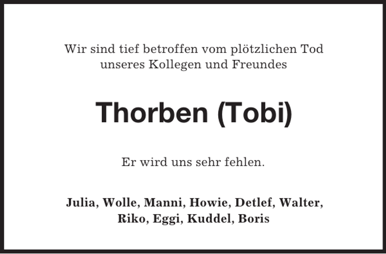 <p>Wir sind tief betroffen vom plötzlichen Tod<br />unseres Kollegen und Freundes<br />Thorben (Tobi)<br />Er wird uns sehr fehlen.<br />Julia, Wolle, Manni, Howie, Detlef, Walter,<br />Riko, Eggi, Kuddel, Boris</p>