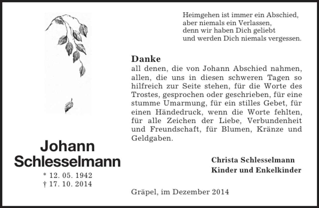 <p>Johann<br />Schlesselmann<br />* 12. 05. 1942<br />† 17. 10. 2014<br />Heimgehen ist immer ein Abschied,<br />aber niemals ein Verlassen,<br />denn wir haben Dich geliebt<br />und werden Dich niemals vergessen.<br />Danke<br />all denen, die von Johann Abschied nahmen, allen, die uns in diesen schweren Tagen so hilfreich zur Seite stehen, für die Worte des Trostes, gesprochen oder geschrieben, für eine stumme Umarmung, für ein stilles Gebet, für einen Händedruck, wenn die Worte fehlten, für alle Zeichen der Liebe, Verbundenheit und Freundschaft, für Blumen, Kränze und Geldgaben.<br />Christa Schlesselmann<br />Kinder und Enkelkinder<br />Gräpel, im Dezember 2014</p>