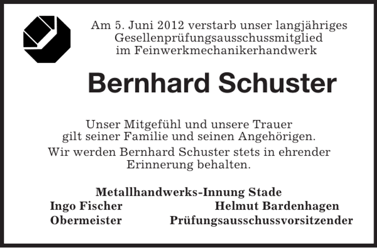 <p>Am 5. Juni 2012 verstarb unser langjähriges Gesellenprüfungsausschussmitglied<br />im Feinwerkmechanikerhandwerk<br />Bernhard Schuster<br />Unser Mitgefühl und unsere Trauer<br />gilt seiner Familie und seinen Angehörigen.<br />Wir werden Bernhard Schuster stets in ehrender<br />Erinnerung behalten.<br />Metallhandwerks-Innung Stade<br />Ingo Fischer Helmut Bardenhagen<br />Obermeister Prüfungsausschussvorsitzender</p>