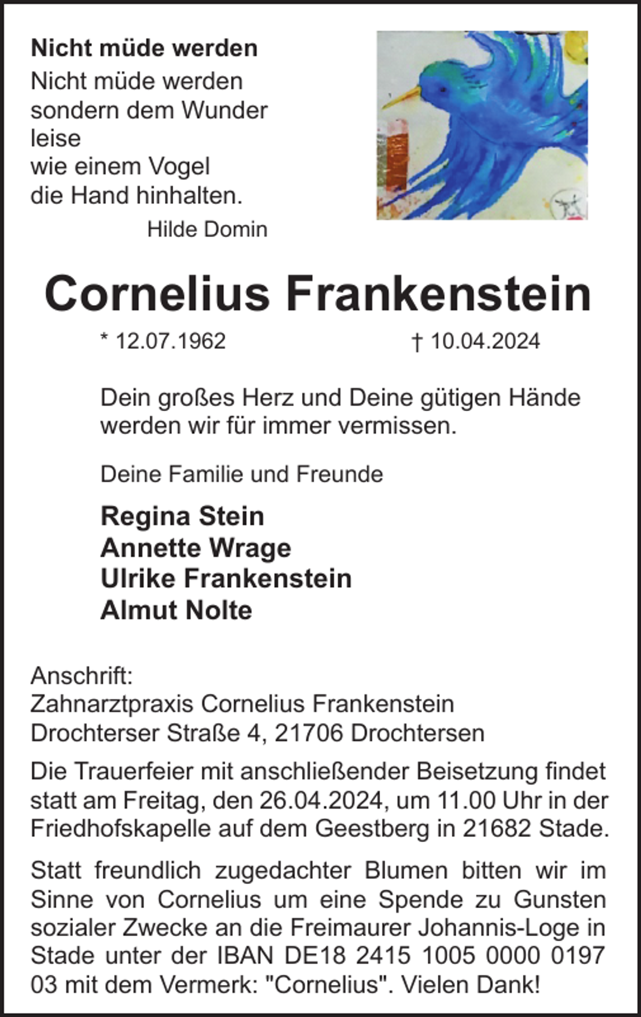 <p>Nicht müde werden<br />Nicht müde werden<br />sondern dem Wunder<br />leise<br />wie einem Vogel<br />die Hand hinhalten.<br />Hilde Domin</p><p>Cornelius Frankenstein<br />* 12.07.1962</p><p>† 10.04.2024</p><p>Dein großes Herz und Deine gütigen Hände<br />werden wir für immer vermissen.<br />Deine Familie und Freunde</p><p>Regina Stein<br />Annette Wrage<br />Ulrike Frankenstein<br />Almut Nolte<br />Anschrift:<br />Zahnarztpraxis Cornelius Frankenstein<br />Drochterser Straße 4, 21706 Drochtersen<br />Die Trauerfeier mit anschließender Beisetzung findet<br />statt am Freitag, den 26.04.2024, um 11.00 Uhr in der<br />Friedhofskapelle auf dem Geestberg in 21682 Stade.<br />Statt freundlich zugedachter Blumen bitten wir im<br />Sinne von Cornelius um eine Spende zu Gunsten<br />sozialer Zwecke an die Freimaurer Johannis-Loge in<br />Stade unter der IBAN DE18 2415 1005 000197<br />03 mit dem Vermerk: "Cornelius". Vielen Dank!</p>