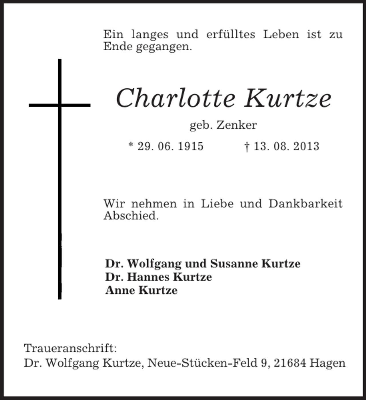 <p>Ein langes und erfülltes Leben ist zu<br />Ende gegangen.</p><p>Charlotte Kurtze<br />geb. Zenker<br />* 29. 06. 1915</p><p>† 13. 08. 2013</p><p>Wir nehmen in Liebe und Dankbarkeit<br />Abschied.</p><p>Dr. Wolfgang und Susanne Kurtze<br />Dr. Hannes Kurtze<br />Anne Kurtze</p><p>Traueranschrift:<br />Dr. Wolfgang Kurtze, Neue-Stücken-Feld 9, 21684 Hagen</p>
