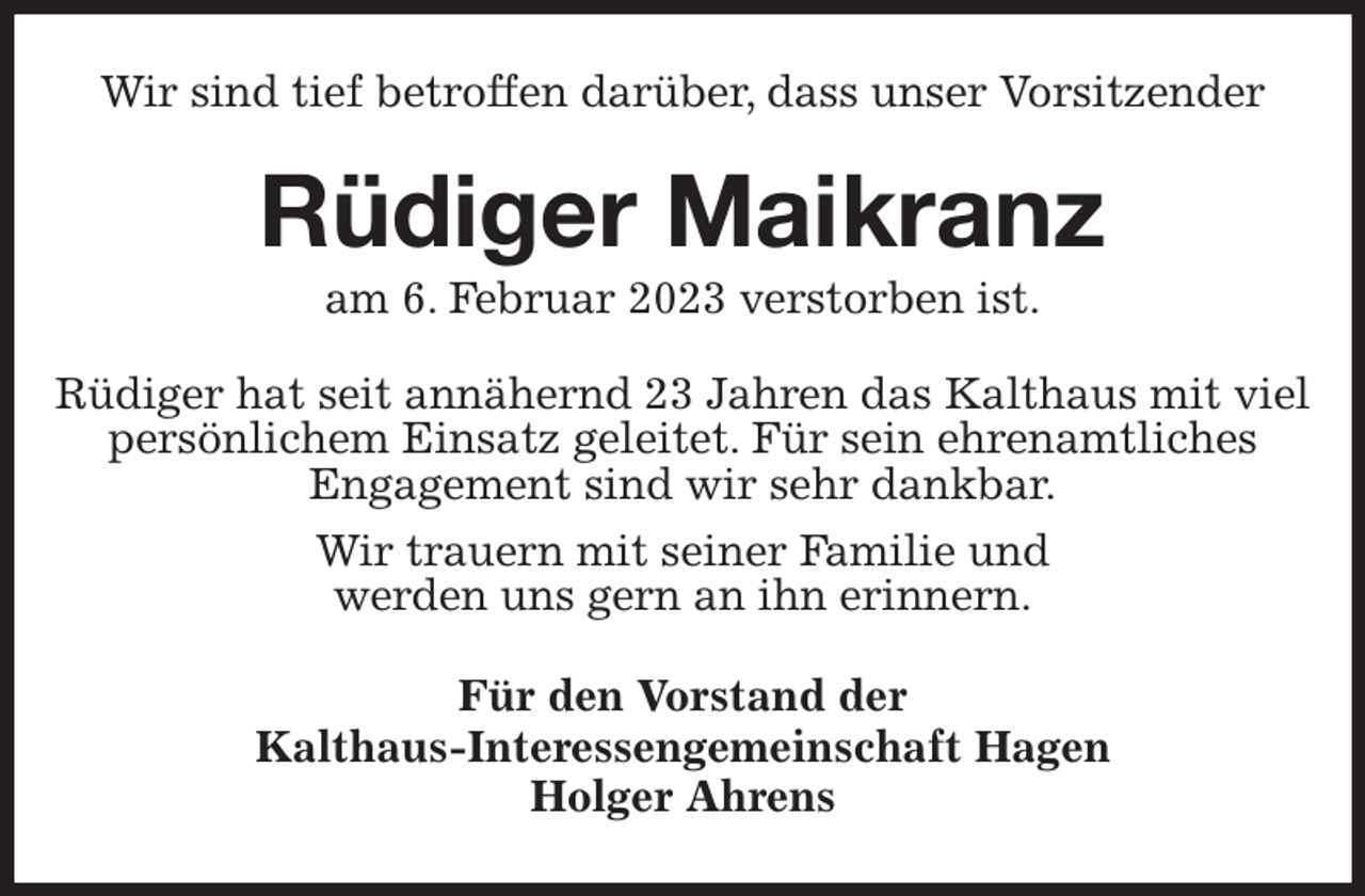 <p>Wir sind tief betroffen darüber, dass unser Vorsitzender<br />Rüdiger Maikranz<br />am 6. Februar 2023 verstorben ist.<br />Rüdiger hat seit annähernd 23 Jahren das Kalthaus mit viel persönlichem Einsatz geleitet. Für sein ehrenamtliches<br />Engagement sind wir sehr dankbar.<br />Wir trauern mit seiner Familie und<br />werden uns gern an ihn erinnern.<br />Für den Vorstand der<br />Kalthaus-Interessengemeinschaft Hagen<br />Holger Ahrens</p>