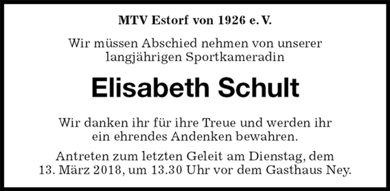 <p>MTV Estorf von 1926 e. V.<br />Wir müssen Abschied nehmen von unserer<br />langjährigen Sportkameradin<br />Elisabeth Schult<br />Wir danken ihr für ihre Treue und werden ihr<br />ein ehrendes Andenken bewahren.<br />Antreten zum letzten Geleit am Dienstag, dem<br />13. März 2018, um 13.30 Uhr vor dem Gasthaus Ney.</p>