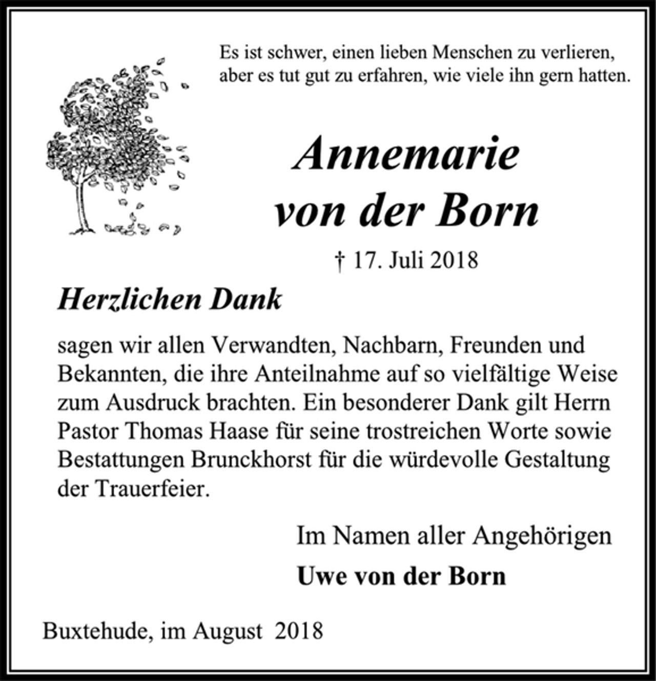 <p>Es ist schwer, einen lieben Menschen zu verlieren,<br />aber es tut gut zu erfahren, wie viele ihn gern hatten.<br />Annemarie<br />von der Born<br />† 17. Juli 2018<br />Herzlichen Dank<br />sagen wir allen Verwandten, Nachbarn, Freunden und Bekannten, die ihre Anteilnahme auf so vielfältige Weise zum Ausdruck brachten. Ein besonderer Dank gilt Herrn Pastor Thomas Haase für seine trostreichen Worte sowie Bestattungen Brunckhorst für die würdevolle Gestaltung der Trauerfeier.<br />Im Namen aller Angehörigen<br />Uwe von der Born<br />Buxtehude, im August 2018</p>