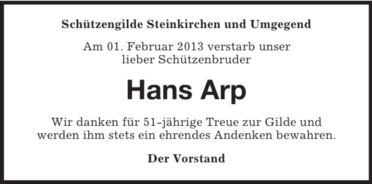 <p>Schützengilde Steinkirchen und Umgegend<br />Am 01. Februar 2013 verstarb unser<br />lieber Schützenbruder</p><p>Hans Arp<br />Wir danken für 51-jährige Treue zur Gilde und<br />werden ihm stets ein ehrendes Andenken bewahren.<br />Der Vorstand</p>