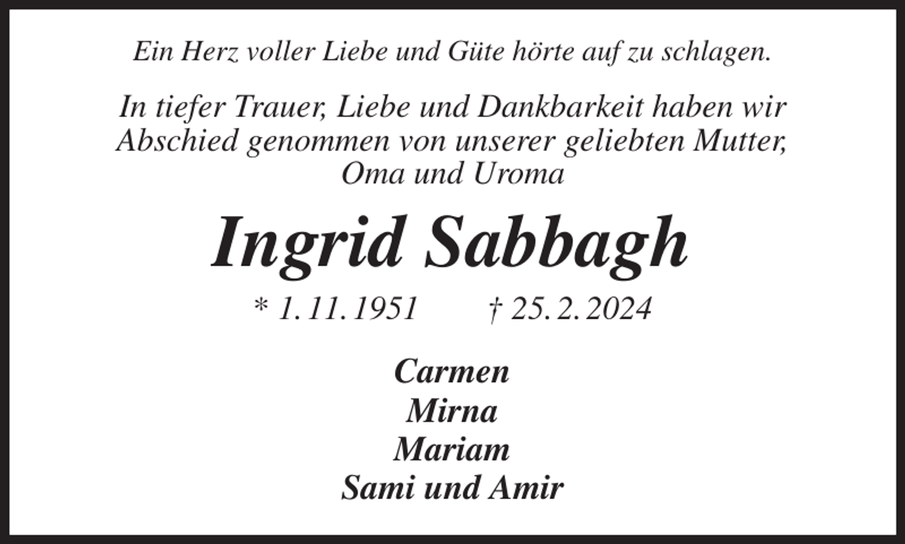 <p>Ein Herz voller Liebe und Güte hörte auf zu schlagen.<br />In tiefer Trauer, Liebe und Dankbarkeit haben wir<br />Abschied genommen von unserer geliebten Mutter,<br />Oma und Uroma<br />Ingrid Sabbagh<br />* 1. 11. 1951 † 25. 2. 2024<br />Carmen<br />Mirna<br />Mariam<br />Sami und Amir</p>