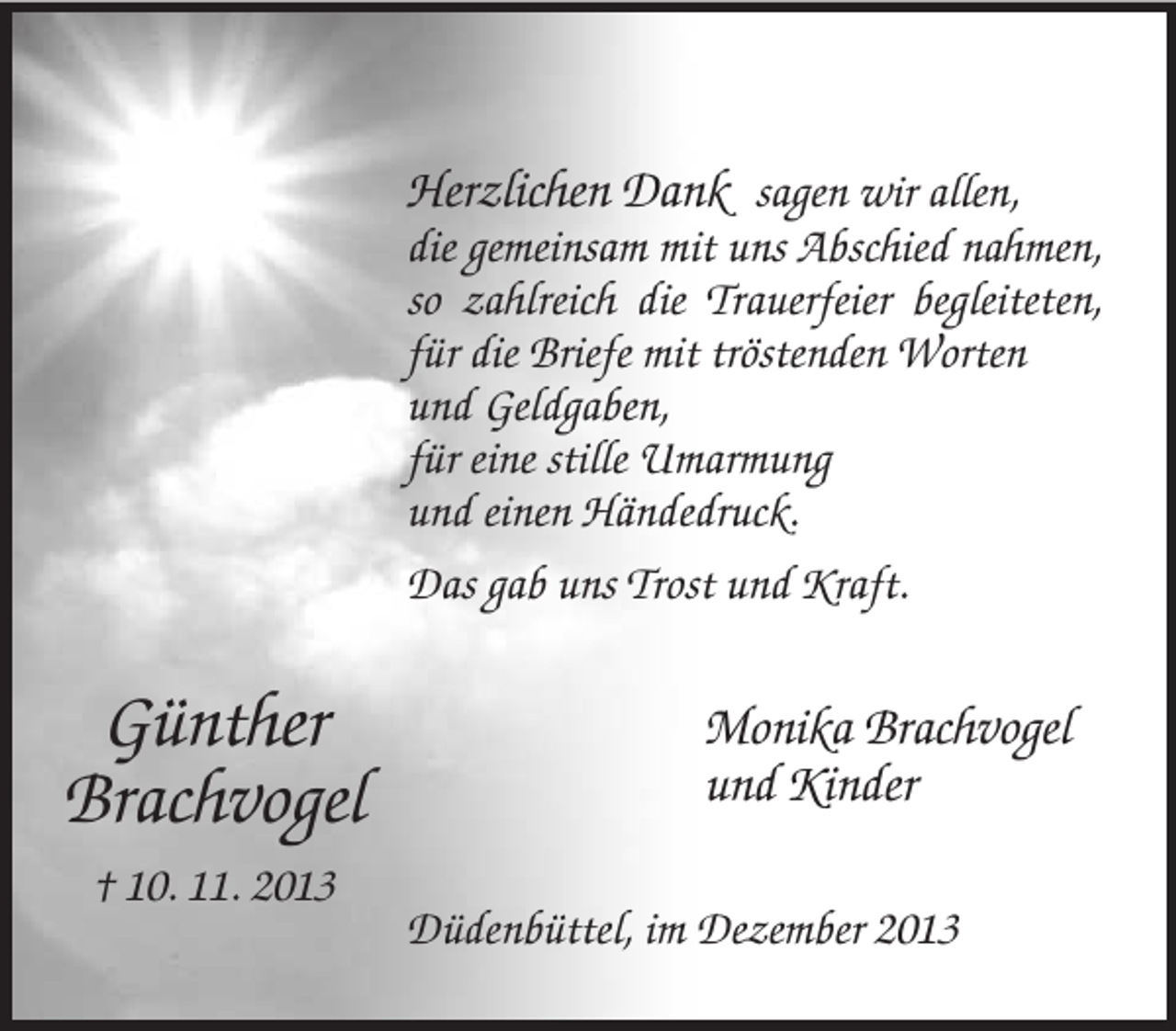 <p>Günther<br />Brachvogel<br />† 10. 11. 2013</p><p>Herzlichen Dank sagen wir allen,<br />die gemeinsam mit uns Abschied nahmen, so zahlreich die Trauerfeier begleiteten, für die Briefe mit tröstenden Worten<br />und Geldgaben,<br />für eine stille Umarmung<br />und einen Händedruck.<br />Das gab uns Trost und Kraft.</p><p>Monika Brachvogel<br />und Kinder<br />Düdenbüttel, im Dezember 2013</p>