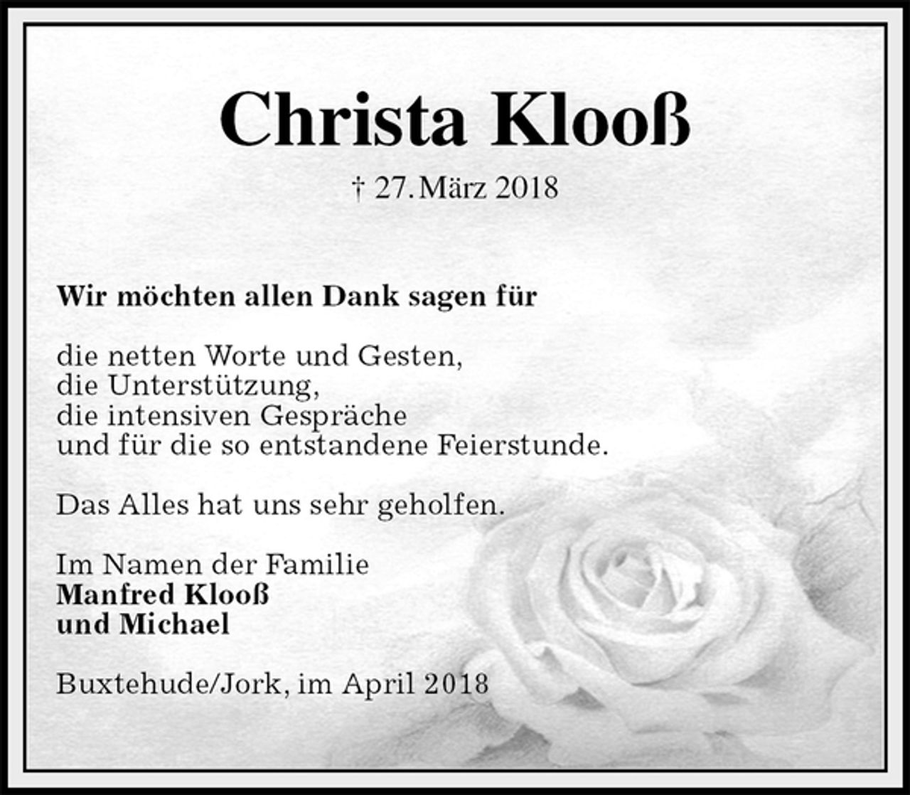 <p>Christa Klooß<br />† 27. März 2018<br />Wir möchten allen Dank sagen für</p><p>die netten Worte und Gesten,<br />die Unterstützung,<br />die intensiven Gespräche<br />und für die so entstandene Feierstunde.</p><p>Das Alles hat uns sehr geholfen.</p><p>Im Namen der Familie<br />Manfred Klooß<br />und Michael</p><p>Buxtehude/Jork, im April 2018</p>