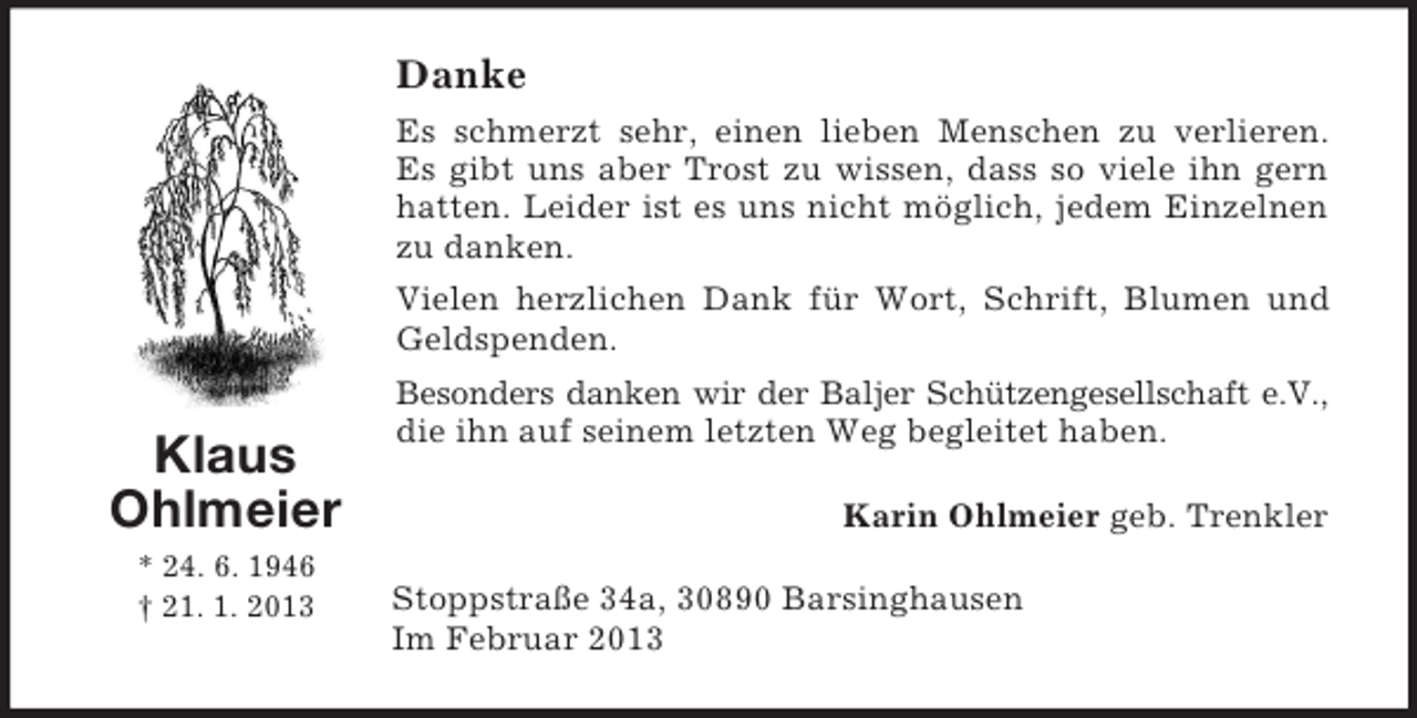 <p>Danke<br />Es schmerzt sehr, einen lieben Menschen zu verlieren.<br />Es gibt uns aber Trost zu wissen, dass so viele ihn gern<br />hatten. Leider ist es uns nicht möglich, jedem Einzelnen<br />zu danken.<br />Vielen herzlichen Dank für Wort, Schrift, Blumen und<br />Geldspenden.</p><p>Klaus<br />Ohlmeier<br />* 24. 6. 1946<br />† 21. 1. 2013</p><p>Besonders danken wir der Baljer Schützengesellschaft e.V.,<br />die ihn auf seinem letzten Weg begleitet haben.<br />Karin Ohlmeier geb. Trenkler<br />Stoppstraße 34a, 30890 Barsinghausen<br />Im Februar 2013</p>