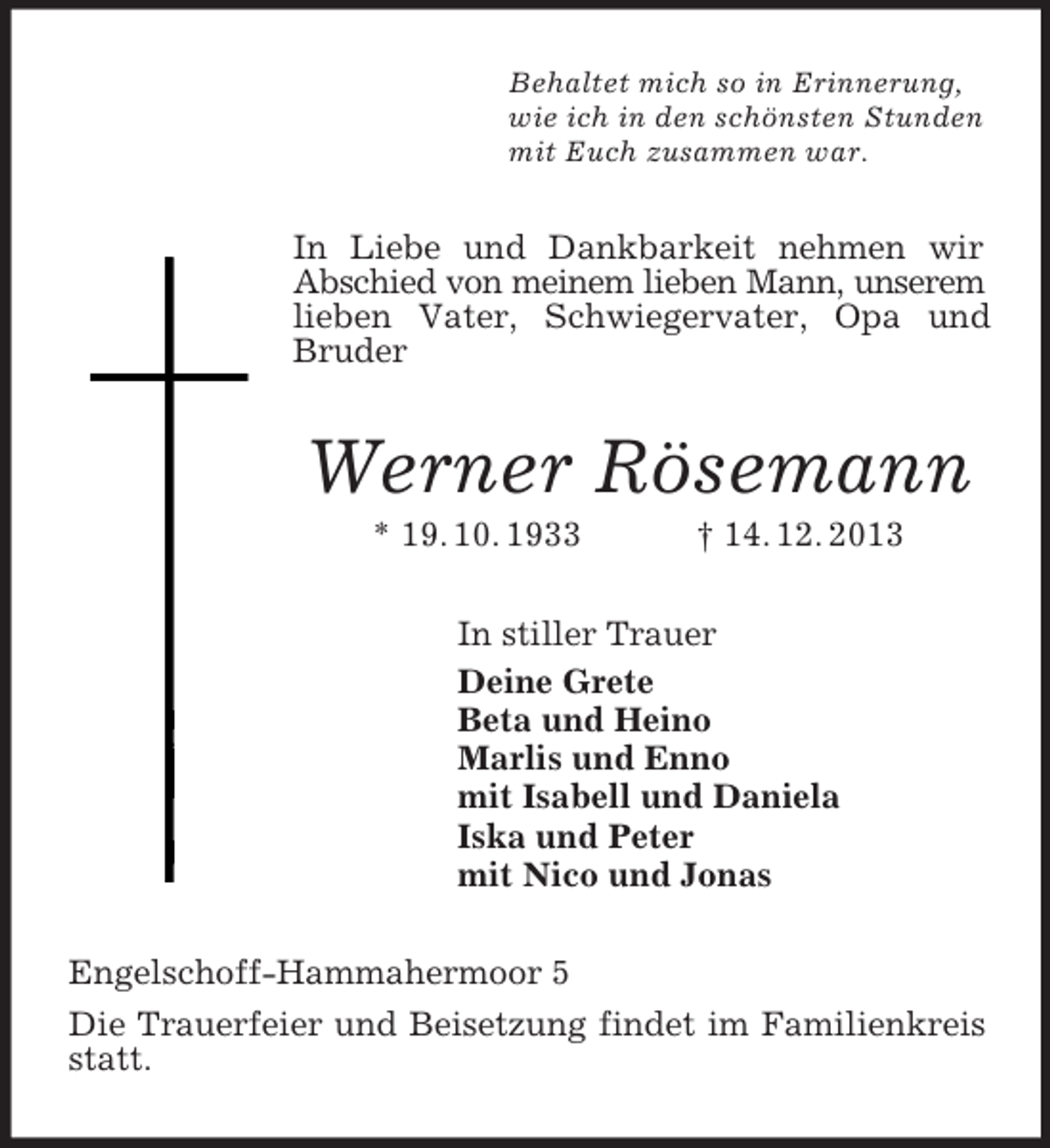 <p>Behaltet mich so in Erinnerung,<br />wie ich in den schönsten Stunden<br />mit Euch zusammen war.<br />In Liebe und Dankbarkeit nehmen wir Abschied von meinem lieben Mann, unserem<br />lieben Vater, Schwiegervater, Opa und Bruder<br />Werner Rösemann<br />* 19. 10. 1933 † 14. 12. 2013<br />In stiller Trauer<br />Deine Grete<br />Beta und Heino<br />Marlis und Enno<br />mit Isabell und Daniela<br />Iska und Peter<br />mit Nico und Jonas<br />Engelschoff-Hammahermoor 5<br />Die Trauerfeier und Beisetzung findet im Familienkreis statt.</p>