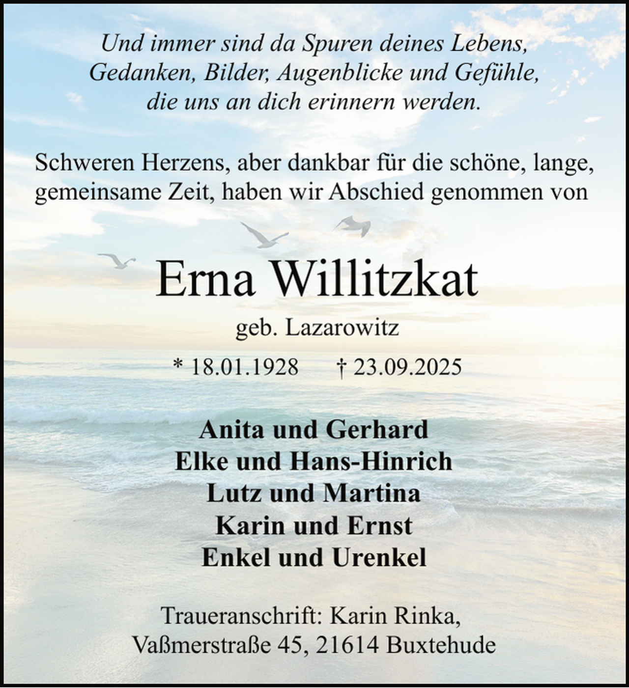 <p>Und immer sind da Spuren deines Lebens,<br />Gedanken, Bilder, Augenblicke und Gefühle,<br />die uns an dich erinnern werden.<br />Schweren Herzens, aber dankbar für die schöne, lange,<br />gemeinsame Zeit, haben wir Abschied genommen von</p><p>Erna Willitzkat<br />geb. Lazarowitz</p><p>* 18.01.1928</p><p>† 23.09.2025</p><p>Anita und Gerhard<br />Elke und Hans-Hinrich<br />Lutz und Martina<br />Karin und Ernst<br />Enkel und Urenkel<br />Traueranschrift: Karin Rinka,<br />Vaßmerstraße 45, 21614 Buxtehude</p>