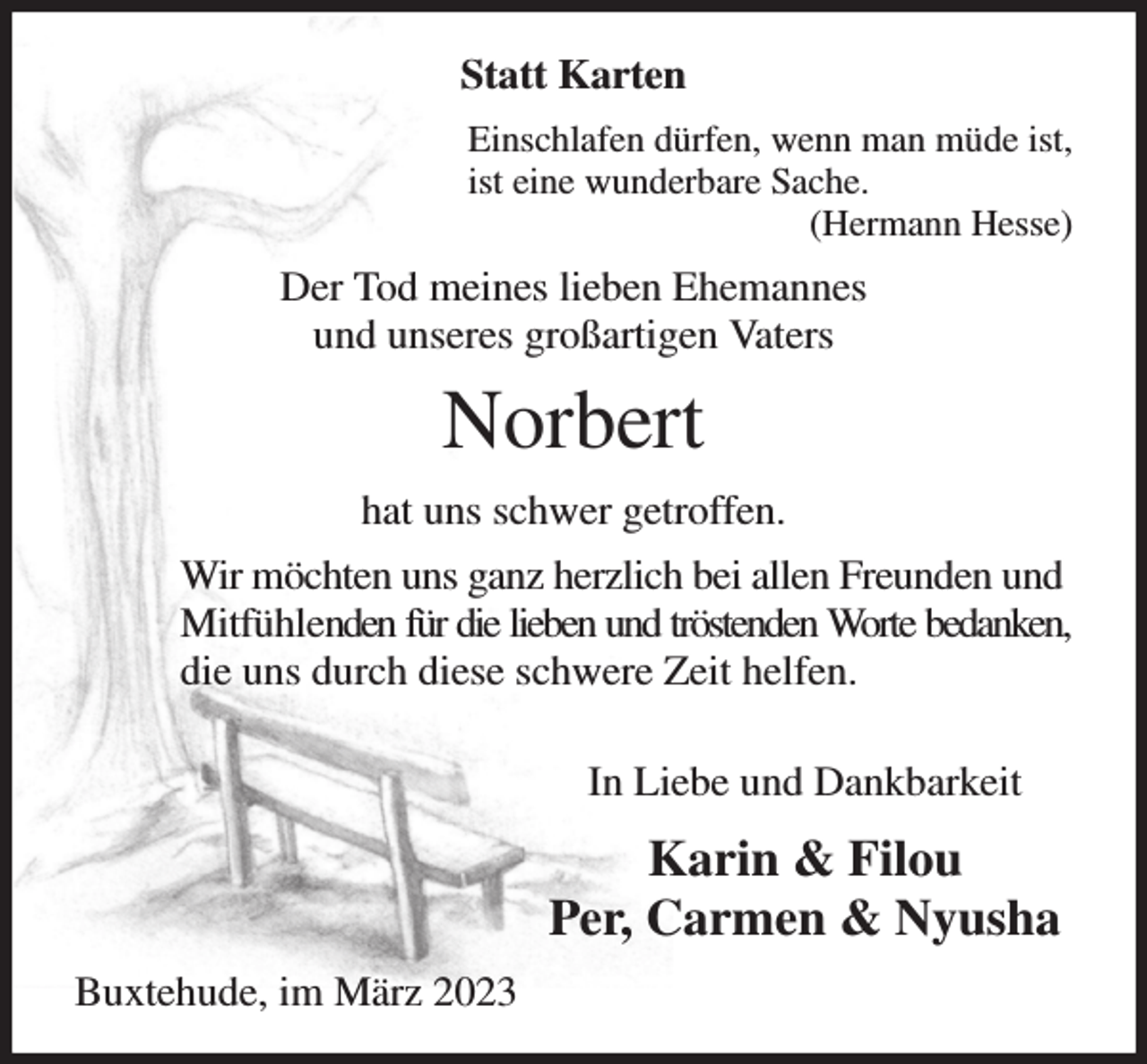<p>Statt Karten<br />Einschlafen dürfen, wenn man müde ist,<br />ist eine wunderbare Sache.<br />(Hermann Hesse)<br />Der Tod meines lieben Ehemannes<br />und unseres großartigen Vaters<br />Norbert<br />hat uns schwer getroffen.<br />Wir möchten uns ganz herzlich bei allen Freunden und Mitfühlenden für die lieben und tröstenden Worte bedanken,<br />die uns durch diese schwere Zeit helfen.</p><p>In Liebe und Dankbarkeit<br />Karin &amp; Filou<br />Per, Carmen &amp; Nyusha<br />Buxtehude, im März 2023</p>